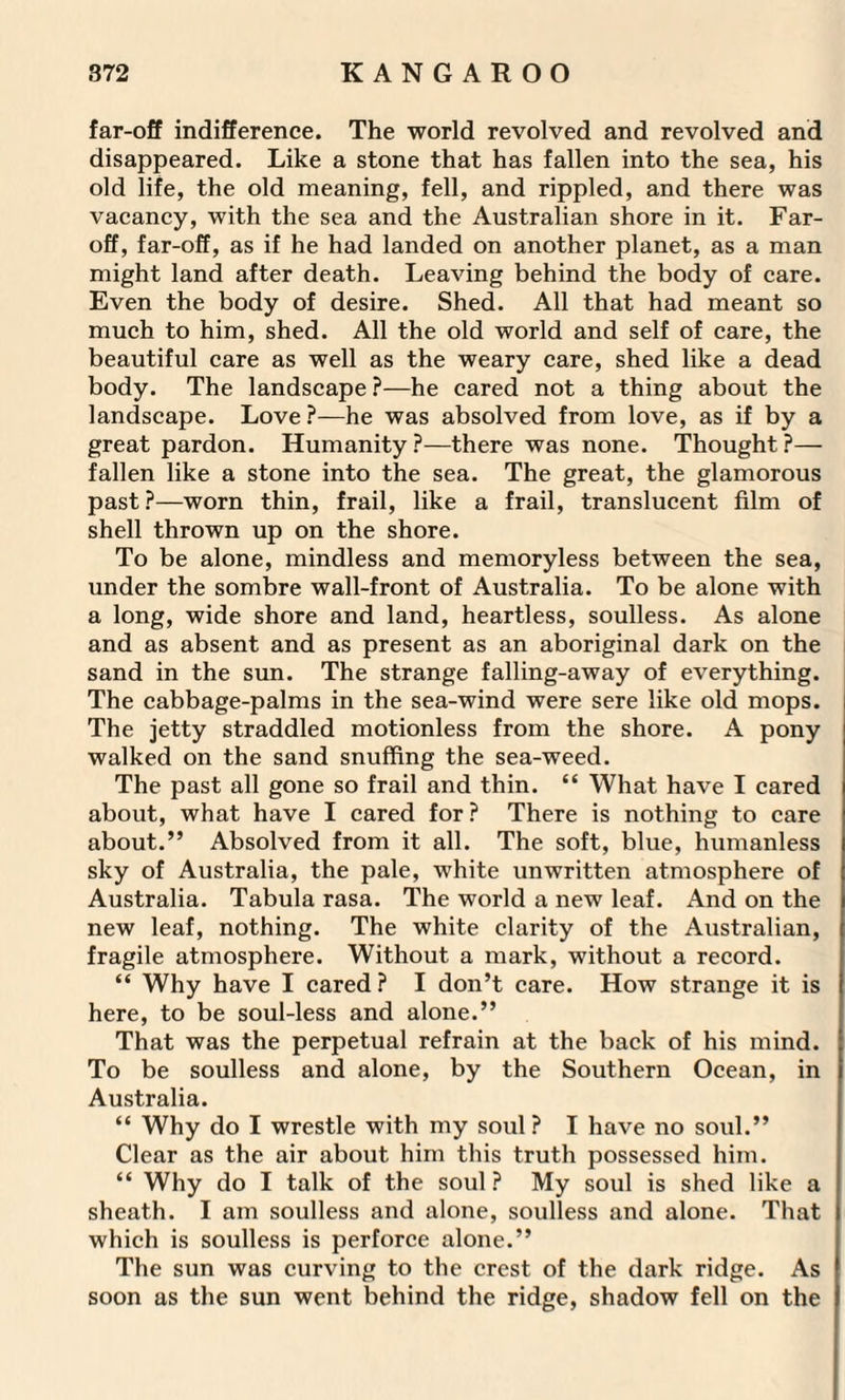 far-off indifference. The world revolved and revolved and disappeared. Like a stone that has fallen into the sea, his old life, the old meaning, fell, and rippled, and there was vacancy, with the sea and the Australian shore in it. Far- off, far-off, as if he had landed on another planet, as a man might land after death. Leaving behind the body of care. Even the body of desire. Shed. All that had meant so much to him, shed. All the old world and self of care, the beautiful care as well as the weary care, shed like a dead body. The landscape ?—he cared not a thing about the landscape. Love ?—he was absolved from love, as if by a great pardon. Humanity?—there was none. Thought?— fallen like a stone into the sea. The great, the glamorous past?—worn thin, frail, like a frail, translucent film of shell thrown up on the shore. To be alone, mindless and memoryless between the sea, under the sombre wall-front of Australia. To be alone with a long, wide shore and land, heartless, soulless. As alone and as absent and as present as an aboriginal dark on the sand in the sun. The strange falling-away of everything. The cabbage-palms in the sea-wind were sere like old mops. The jetty straddled motionless from the shore. A pony walked on the sand snuffing the sea-weed. The past all gone so frail and thin. “ What have I cared about, what have I cared for ? There is nothing to care about.” Absolved from it all. The soft, blue, humanless sky of Australia, the pale, white unwritten atmosphere of Australia. Tabula rasa. The world a new leaf. And on the new leaf, nothing. The white clarity of the Australian, fragile atmosphere. Without a mark, without a record. “ Why have I cared ? I don’t care. How strange it is here, to be soul-less and alone.” That was the perpetual refrain at the back of his mind. To be soulless and alone, by the Southern Ocean, in Australia. “ Why do I wrestle with my soul? I have no soul.” Clear as the air about him this truth possessed him. “ Why do I talk of the soul ? My soul is shed like a sheath. I am soulless and alone, soulless and alone. That which is soulless is perforce alone.” The sun was curving to the crest of the dark ridge. As soon as the sun went behind the ridge, shadow fell on the