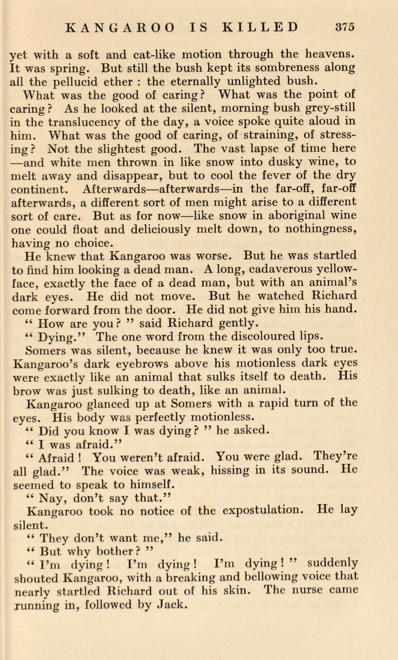 yet with a soft and cat-like motion through the heavens. It was spring. But still the bush kept its sombreness along all the pellucid ether : the eternally unlighted bush. What was the good of caring ? What was the point of caring ? As he looked at the silent, morning bush grey-still in the translucency of the day, a voice spoke quite aloud in him. What was the good of caring, of straining, of stress¬ ing? Not the slightest good. The vast lapse of time here —and white men thrown in like snow into dusky wine, to melt away and disappear, but to cool the fever of the dry continent. Afterwards—afterwards—in the far-off, far-off afterwards, a different sort of men might arise to a different sort of care. But as for now—like snow in aboriginal wine one could float and deliciously melt down, to nothingness, having no choice. He knew that Kangaroo was worse. But he was startled to find him looking a dead man. A long, cadaverous yellow- face, exactly the face of a dead man, but with an animal’s dark eyes. He did not move. But he watched Richard come forward from the door. He did not give him his hand. “ How are you? ” said Richard gently. “ Dying.” The one word from the discoloured lips. Somers was silent, because he knew it was only too true. Kangaroo’s dark eyebrows above his motionless dark eyes were exactly like an animal that sulks itself to death. His brow was just sulking to death, like an animal. Kangaroo glanced up at Somers with a rapid turn of the eyes. His body was perfectly motionless. “ Did you know I was dying? ” he asked. “ I was afraid.” “ Afraid ! You weren’t afraid. You were glad. They’re all glad.” The voice was weak, hissing in its sound. He seemed to speak to himself. “ Nay, don’t say that.” Kangaroo took no notice of the expostulation. He lay silent. “ They don’t want me,” he said. “ But why bother? ” “ I’m dying ! I’m dying ! I’m dying ! ” suddenly shouted Kangaroo, with a breaking and bellowing voice that nearly startled Richard out of his skin. The nurse came running in, followed by Jack.