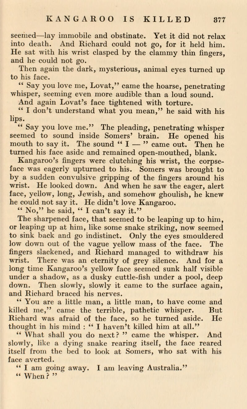 seemed—lay immobile and obstinate. Yet it did not relax into death. And Richard could not go, for it held him. He sat with his wrist clasped by the clammy thin fingers, and he could not go. Then again the dark, mysterious, animal eyes turned up to his face. “ Say you love me, Lovat,” came the hoarse, penetrating whisper, seeming even more audible than a loud sound. And again Lovat’s face tightened with torture. “ I don’t understand what you mean,” he said with his lips. “ Say you love me.” The pleading, penetrating whisper seemed to sound inside Somers’ brain. He opened his mouth to say it. The sound “I — ” came out. Then he turned his face aside and remained open-mouthed, blank. Kangaroo’s fingers were clutching his wrist, the corpse- face was eagerly upturned to his. Somers was brought to by a sudden convulsive gripping of the fingers around his wrist. He looked down. And when he saw the eager, alert face, yellow, long, Jewish, and somehow ghoulish, he knew he could not say it. He didn’t love Kangaroo. “ No,” he said, “ I can’t say it.” The sharpened face, that seemed to be leaping up to him, or leaping up at him, like some snake striking, now seemed to sink back and go indistinct. Only the eyes smouldered low down out of the vague yellow mass of the face. The fingers slackened, and Richard managed to withdraw his wrist. There was an eternity of grey silence. And for a long time Kangaroo’s yellow face seemed sunk half visible under a shadow, as a dusky cuttle-fish under a pool, deep down. Then slowly, slowly it came to the surface again, and Richard braced his nerves. “ You are a little man, a little man, to have come and killed me,” came the terrible, pathetic whisper. But Richard was afraid of the face, so he turned aside. He thought in his mind : “ I haven’t killed him at all.” “ What shall you do next? ” came the whisper. And slowly, like a dying snake rearing itself, the face reared itself from the bed to look at Somers, who sat with his face averted. “ I am going away. I am leaving Australia.” “ When? ”
