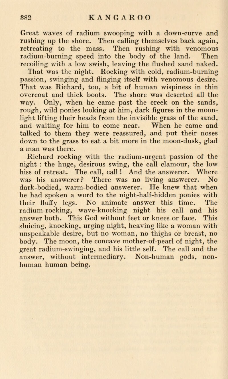 Great waves of radium swooping with a down-curve and rushing up the shore. Then calling themselves back again, retreating to the mass. Then rushing with venomous radium-burning speed into the body of the land. Then recoiling with a low swish, leaving the flushed sand naked. That was the night. Rocking with cold, radium-burning passion, swinging and flinging itself with venomous desire. That was Richard, too, a bit of human wispiness in thin overcoat and thick boots. The shore was deserted all the way. Only, when he came past the creek on the sands, rough, wild ponies looking at him, dark figures in the moon¬ light lifting their heads from the invisible grass of the sand, and waiting for him to come near. When he came and talked to them they were reassured, and put their noses down to the grass to eat a bit more in the moon-dusk, glad a man was there. Richard rocking with the radium-urgent passion of the night : the huge, desirous swing, the call clamour, the low hiss of retreat. The call, call ! And the answerer. Where was his answerer? There was no living answerer. No dark-bodied, warm-bodied answerer. He knew that when he had spoken a word to the night-half-hidden ponies with their fluffy legs. No animate answer this time. The radium-rocking, wave-knocking night his call and his answer both. This God without feet or knees or face. This sluicing, knocking, urging night, heaving like a woman with unspeakable desire, but no woman, no thighs or breast, no body. The moon, the concave mother-of-pearl of night, the great radium-swinging, and his little self. The call and the answer, without intermediary. Non-human gods, non¬ human human being.