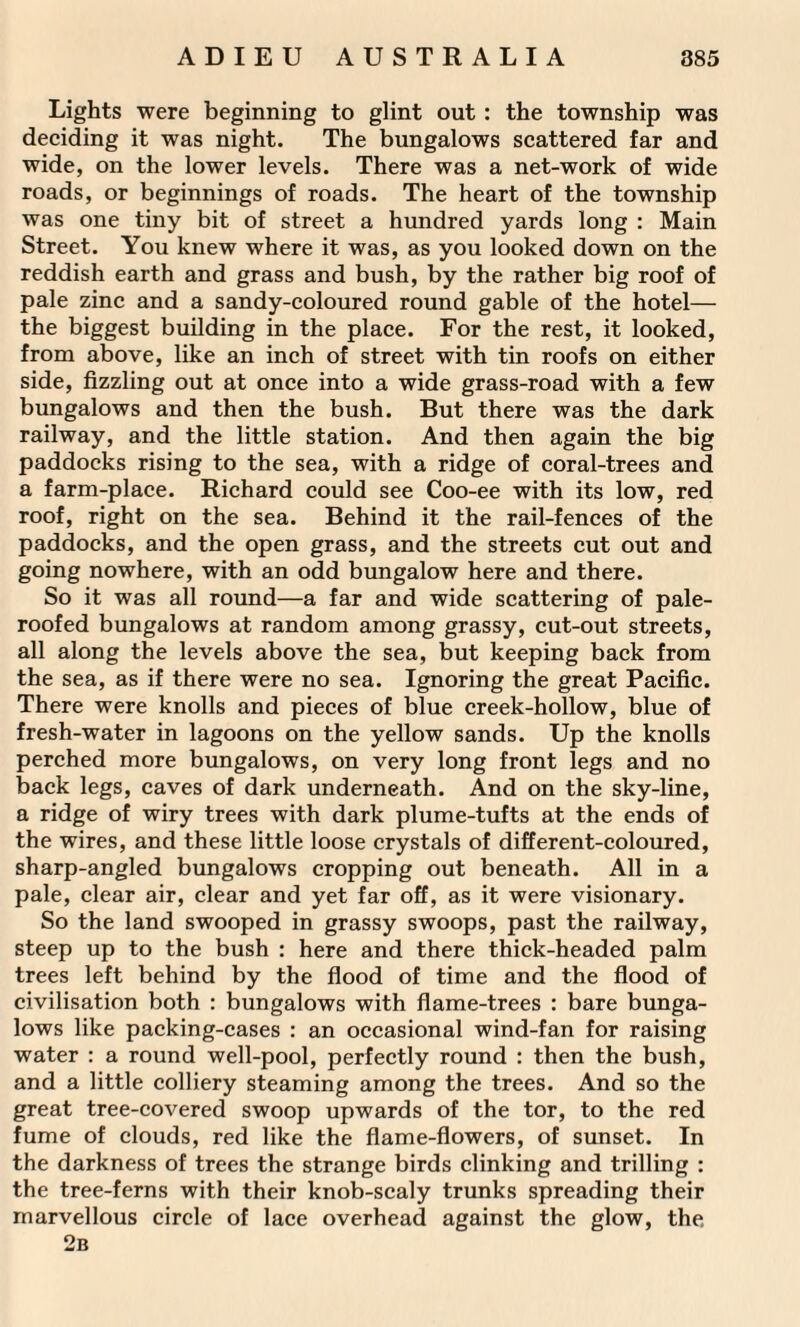 Lights were beginning to glint out : the township was deciding it was night. The bungalows scattered far and wide, on the lower levels. There was a net-work of wide roads, or beginnings of roads. The heart of the township was one tiny bit of street a hundred yards long : Main Street. You knew where it was, as you looked down on the reddish earth and grass and bush, by the rather big roof of pale zinc and a sandy-coloured round gable of the hotel— the biggest building in the place. For the rest, it looked, from above, like an inch of street with tin roofs on either side, fizzling out at once into a wide grass-road with a few bungalows and then the bush. But there was the dark railway, and the little station. And then again the big paddocks rising to the sea, with a ridge of coral-trees and a farm-place. Richard could see Coo-ee with its low, red roof, right on the sea. Behind it the rail-fences of the paddocks, and the open grass, and the streets cut out and going nowhere, with an odd bungalow here and there. So it was all round—a far and wide scattering of pale- roofed bungalows at random among grassy, cut-out streets, all along the levels above the sea, but keeping back from the sea, as if there were no sea. Ignoring the great Pacific. There were knolls and pieces of blue creek-hollow, blue of fresh-water in lagoons on the yellow sands. Up the knolls perched more bungalows, on very long front legs and no back legs, caves of dark underneath. And on the sky-line, a ridge of wiry trees with dark plume-tufts at the ends of the wires, and these little loose crystals of different-coloured, sharp-angled bungalows cropping out beneath. All in a pale, clear air, clear and yet far off, as it were visionary. So the land swooped in grassy swoops, past the railway, steep up to the bush : here and there thick-headed palm trees left behind by the flood of time and the flood of civilisation both : bungalows with flame-trees : bare bunga¬ lows like packing-cases : an occasional wind-fan for raising water : a round well-pool, perfectly round : then the bush, and a little colliery steaming among the trees. And so the great tree-covered swoop upwards of the tor, to the red fume of clouds, red like the flame-flowers, of sunset. In the darkness of trees the strange birds clinking and trilling : the tree-ferns with their knob-scaly trunks spreading their marvellous circle of lace overhead against the glow, the. 2b