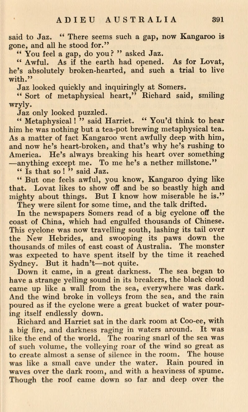 said to Jaz. “ There seems such a gap, now Kangaroo is gone, and all he stood for.” “ You feel a gap, do you? ” asked Jaz. “ Awful. As if the earth had opened. As for Lovat, he’s absolutely broken-hearted, and such a trial to live with.” Jaz looked quickly and inquiringly at Somers. “ Sort of metaphysical heart,” Richard said, smiling wryly. Jaz only looked puzzled. “ Metaphysical! ” said Harriet. “ You’d think to hear him he was nothing but a tea-pot brewing metaphysical tea. As a matter of fact Kangaroo went awfully deep with him, and now he’s heart-broken, and that’s why he’s rushing to America. He’s always breaking his heart over something —anything except me. To me he’s a nether millstone.” “ Is that so ! ” said Jaz. “ But one feels awful, you know, Kangaroo dying like that. Lovat likes to show off and be so beastly high and mighty about things. But I know how miserable he is.” They were silent for some time, and the talk drifted. In the newspapers Somers read of a big cyclone off the coast of China, which had engulfed thousands of Chinese. This cyclone was now travelling south, lashing its tail over the New Hebrides, and swooping its paws down the thousands of miles of east coast of Australia. The monster was expected to have spent itself by the time it reached Sydney. But it hadn’t—not quite. Down it came, in a great darkness. The sea began to have a strange yelling sound in its breakers, the black cloud came up like a wall from the sea, everywhere was dark. And the wind broke in volleys from the sea, and the rain poured as if the cyclone were a great bucket of water pour¬ ing itself endlessly down. Richard and Harriet sat in the dark room at Coo-ee, with a big fire, and darkness raging in waters around. It was like the end of the world. The roaring snarl of the sea was of such volume, the volleying roar of the wind so great as to create almost a sense of silence in the room. The house was like a small cave under the water. Rain poured in waves over the dark room, and with a heaviness of spume. Though the roof came down so far and deep over the