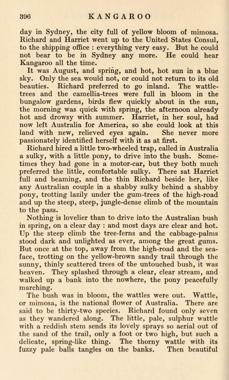 day in Sydney, the city full of yellow bloom of mimosa. Richard and Harriet went up to the United States Consul, to the shipping office : everything very easy. But he could not bear to be in Sydney any more. He could hear Kangaroo all the time. It was August, and spring, and hot, hot sun in a blue sky. Only the sea would not, or could not return to its old beauties. Richard preferred to go inland. The wattle- trees and the camellia-trees were full in bloom in the bungalow gardens, birds flew quickly about in the sun, the morning was quick with spring, the afternoon already hot and drowsy with summer. Harriet, in her soul, had now left Australia for America, so she could look at this land with new, relieved eyes again. She never more passionately identified herself with it as at first. Richard hired a little two-wheeled trap, called in Australia a sulky, with a little pony, to drive into the bush. Some¬ times they had gone in a motor-car, but they both much preferred the little, comfortable sulky. There sat Harriet full and beaming, and the thin Richard beside her, like any Australian couple in a shabby sulky behind a shabby pony, trotting lazily under the gum-trees of the high-road and up the steep, steep, jungle-dense climb of the mountain to the pass. Nothing is lovelier than to drive into the Australian bush in spring, on a clear day : and most days are clear and hot. Up the steep climb the tree-ferns and the cabbage-palms stood dark and unlighted as ever, among the great gums. But once at the top, away from the high-road and the sea- face, trotting on the yellow-brown sandy trail through the sunny, thinly scattered trees of the untouched bush, it was heaven. They splashed through a clear, clear stream, and walked up a bank into the nowhere, the pony peacefully marching. The bush was in bloom, the wattles were out. Wattle, or mimosa, is the national flower of Australia. There are said to be thirty-two species. Richard found only seven as they wandered along. The little, pale, sulphur wattle with a reddish stem sends its lovely sprays so aerial out of the sand of the trail, only a foot or two high, but such a delicate, spring-like thing. The thorny wattle with its fuzzy pale balls tangles on the banks. Then beautiful