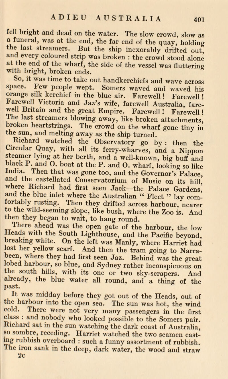 fell bright and dead on the water. The slow crowd, slow as a funeral, was at the end, the far end of the quay, holding the last streamers. But the ship inexorably drifted out, and every coloured strip was broken : the crowd stood alone at the end of the wharf, the side of the vessel was fluttering with bright, broken ends. So, it was time to take out handkerchiefs and wave across space. Few people wept. Somers waved and waved his orange silk kerchief in the blue air. Farewell! Farewell! Farewell Victoria and Jaz’s wife, farewell Australia, fare¬ well Britain and the great Empire. Farewell! Farewell! The last streamers blowing away, like broken attachments, broken heartstrings. The crowd on the wharf gone tiny in the sun, and melting away as the ship turned. Richard watched the Observatory go by : then the Circular Quay, with all its ferry-wharves, and a Nippon steamer lying at her berth, and a well-known, big buff and black P. and O. boat at the P. and O. wharf, looking so like India. Then that was gone too, and the Governor’s Palace, and the castellated Conservatorium of Music on its hill, where Richard had first seen Jack—the Palace Gardens’ and the blue inlet where the Australian “ Fleet ” lay com¬ fortably rusting. Then they drifted across harbour, nearer to the wild-seeming slope, like bush, where the Zoo is. And then they began to wait, to hang round. There ahead was the open gate of the harbour, the low Heads with the South Lighthouse, and the Pacific beyond, breaking white. On the left was Manly, where Harriet had lost her yellow scarf. And then the tram going to Narra- been, where they had first seen Jaz. Behind was the great lobed harbour, so blue, and Sydney rather inconspicuous on the south hills, with its one or two sky-scrapers. And already, the blue water all round, and a thing of the past. It was midday before they got out of the Heads, out of the harbour into the open sea. The sun was hot, the wind cold. There were not very many passengers in the first class : and nobody who looked possible to the Somers pair. Richard sat in the sun watching the dark coast of Australia, so sombre, receding. Harriet watched the two seamen cast¬ ing rubbish overboard : such a funny assortment of rubbish. The iron sank in the deep, dark water, the wood and straw 2c