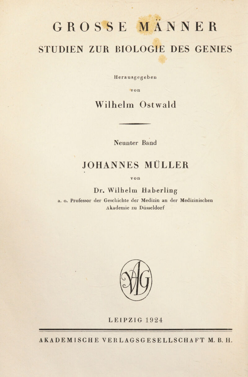 GROSSE MÄNNER STUDIEN ZUR BIOLOGIE DES GENIES Herausgegeben von Wilhelm Ostwald Neunter Band JOHANNES MÜLLER von Dr* Wilhelm Haberling a. o. Professor der Geschichte der Medizin an der Medizinischen Akademie zu Düsseldorf LEIPZIG 1924 AKADEMISCHE VERLAGSGESELLSCHAFT M. B. H.