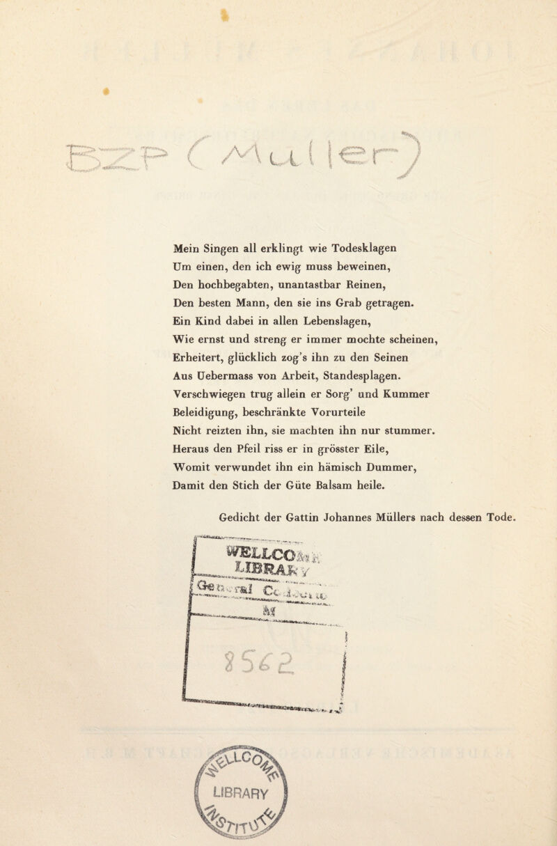 I *%s, I Mein Singen all erklingt wie Todesklagen Um einen, den ich ewig muss beweinen, Den hochbegabten, unantastbar Reinen, Den besten Mann, den sie ins Grab getragen. Ein Kind dabei in allen Lebenslagen, Wie ernst und streng er immer mochte scheinen, Erheitert, glücklich zog’s ihn zu den Seinen Aus Uebermass von Arbeit, Standesplagen. Verschwiegen trug allein er Sorg’ und Kummer Beleidigung, beschränkte Vorurteile Nicht reizten ihn, sie machten ihn nur stummer. Heraus den Pfeil riss er in grösster Eile, Womit verwundet ihn ein hämisch Dummer, Damit den Stich der Güte Balsam heile. Gedicht der Gattin Johannes Müllers nach dessen Tode.