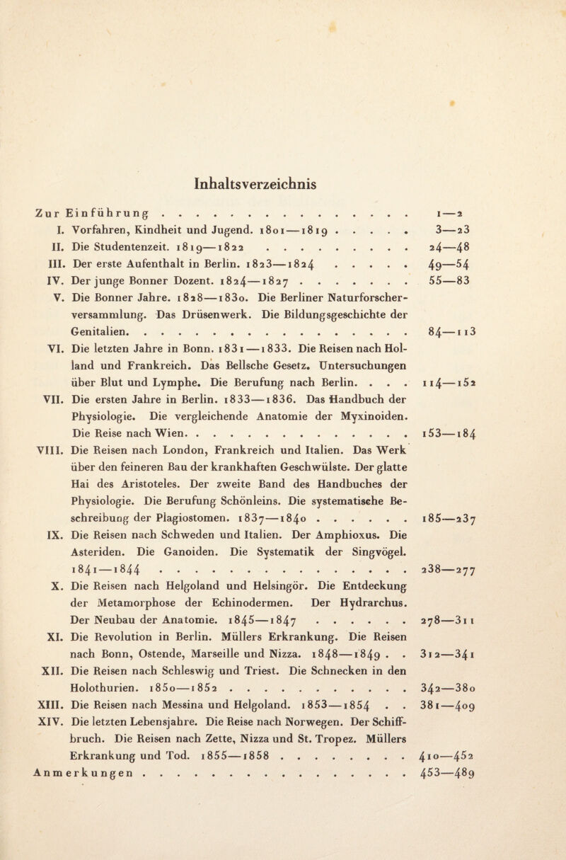 Inhaltsverzeichnis Zur Einführung. i — 2 I. Vorfahren, Kindheit und Jugend. 1801 —1819. 3—23 II. Die Studentenzeit. 1819—1822 .24—48 III. Der erste Aufenthalt in Berlin. 1823—1824.49—^4 IV. Der junge Bonner Dozent. 1824—1827.55—83 V. Die Bonner Jahre. 1828—i83o. Die Berliner Naturforscher¬ versammlung. Das Drüsenwerk. Die Bildungsgeschichte der Genitalien.84— 113 VI. Die letzten Jahre in Bonn. i83i —1833. Die Reisen nach Hol¬ land und Frankreich. Das Bellsche Gesetz. Untersuchungen über Blut und Lymphe. Die Berufung nach Berlin. . . . 114—i52 VII. Die ersten Jahre in Berlin. 1833—1836. Das Handbuch der Physiologie. Die vergleichende Anatomie der Myxinoiden. Die Reise nach Wien.i53—184 VIII. Die Reisen nach London, Frankreich und Italien. Das Werk über den feineren Bau der krankhaften Geschwülste. Der glatte Hai des Aristoteles. Der zweite Band des Handbuches der Physiologie. Die Berufung Schönleins. Die systematische Be¬ schreibung der Piagiostomen. 1837—1840.i85—237 IX. Die Reisen nach Schweden und Italien. Der Amphioxus. Die Asteriden. Die Ganoiden. Die Systematik der Singvögel. 1841 —1844. 238—277 X. Die Reisen nach Helgoland und Helsingör. Die Entdeckung der Metamorphose der Echinodermen. Der Hydrarchus. Der Neubau der Anatomie. i845—1847.278—3ii XI. Die Revolution in Berlin. Müllers Erkrankung. Die Reisen nach Bonn, Ostende, Marseille und Nizza. 1848—1849 • • 3i2—341 XII. Die Reisen nach Schleswig und Triest. Die Schnecken in den Holothurien. i85o—i 852 ...342—38o XIII. Die Reisen nach Messina und Helgoland. i853 — 1854 • • 38i—4°9 XIV. Die letzten Lebensjahre. Die Reise nach Norwegen. Der Schiff- bruch. Die Reisen nach Zette, Nizza und St. Tropez. Müllers Erkrankung und Tod. 1855—1858 . 410—4^2 Anmerkungen.4^3—4^9