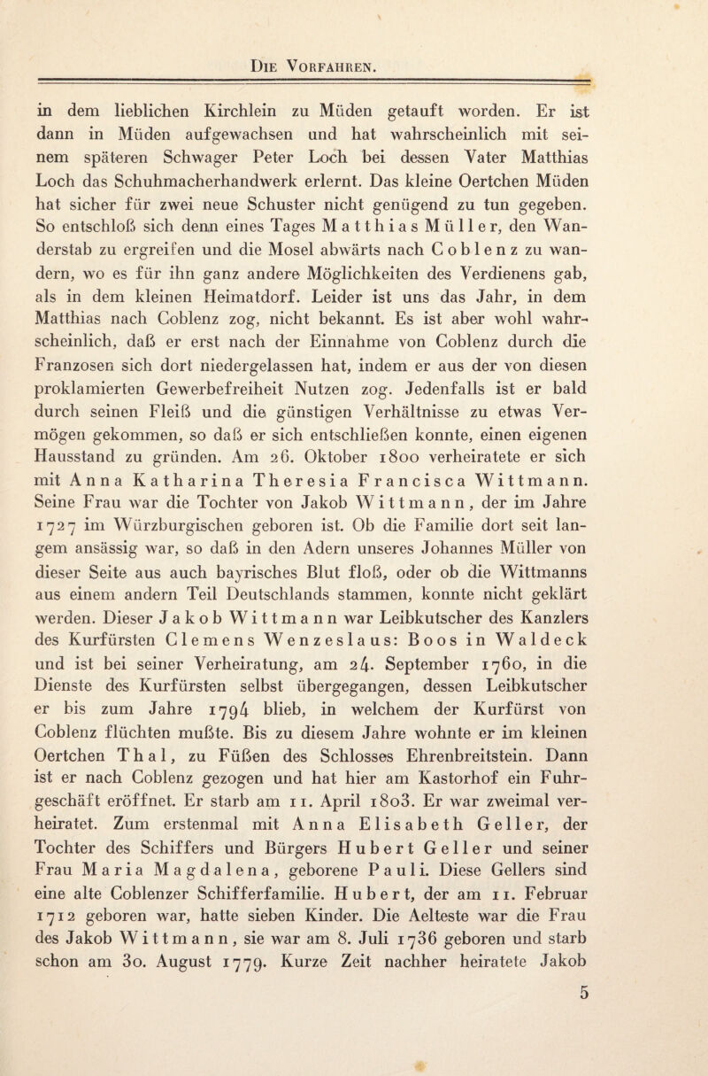 in dem lieblichen Kirchlein zu Müden getauft worden. Er ist dann in Müden aufgewachsen und hat wahrscheinlich mit sei¬ nem späteren Schwager Peter Loch bei dessen Vater Matthias Loch das Schuhmacherhandwerk erlernt. Das kleine Oertchen Müden hat sicher für zwei neue Schuster nicht genügend zu tun gegeben. So entschloß sich denn eines Tages Matthias Müller, den Wan¬ derstab zu ergreifen und die Mosel abwärts nach Coblenz zu wan¬ dern, wo es für ihn ganz andere Möglichkeiten des Verdienens gab, als in dem kleinen Heimatdorf. Leider ist uns das Jahr, in dem Matthias nach Coblenz zog, nicht bekannt. Es ist aber wohl wahr¬ scheinlich, daß er erst nach der Einnahme von Coblenz durch die Franzosen sich dort niedergelassen hat, indem er aus der von diesen proklamierten Gewerbefreiheit Nutzen zog. Jedenfalls ist er bald durch seinen Fleiß und die günstigen Verhältnisse zu etwas Ver¬ mögen gekommen, so daß er sich entschließen konnte, einen eigenen Hausstand zu gründen. Am 26. Oktober 1800 verheiratete er sich mit Anna Katharina Theresia Francisca Wittmann. Seine Frau war die Tochter von Jakob Wittmann, der im Jahre 1727 im Würzburgischen geboren ist. Ob die Familie dort seit lan¬ gem ansässig war, so daß in den Adern unseres Johannes Müller von dieser Seite aus auch bayrisches Blut floß, oder ob die Wittmanns aus einem andern Teil Deutschlands stammen, konnte nicht geklärt werden. Dieser Jakob Wittmann war Leibkutscher des Kanzlers des Kurfürsten Clemens Wenzeslaus: Boos in Waldeck und ist bei seiner Verheiratung, am 2 4- September 1760, in die Dienste des Kurfürsten selbst übergegangen, dessen Leibkutscher er bis zum Jahre 1794 blieb, in welchem der Kurfürst von Coblenz flüchten mußte. Bis zu diesem Jahre wohnte er im kleinen Oertchen Thal, zu Füßen des Schlosses Ehrenbreitstein. Dann ist er nach Coblenz gezogen und hat hier am Kastorhof ein Fuhr- geschäft eröffnet. Er starb am 11. April i8o3. Er war zweimal ver¬ heiratet. Zum erstenmal mit Anna Elisabeth Gelier, der Tochter des Schiffers und Bürgers Hubert Geller und seiner Frau Maria Magdalena, geborene Pauli. Diese Gellers sind eine alte Coblenzer Schifferfamilie. Hubert, der am 11. Februar 1712 geboren war, hatte sieben Kinder. Die Aelteste war die Frau des Jakob Wittmann, sie war am 8. Juli 1786 geboren und starb schon am 3o. August 1779. Kurze Zeit nachher heiratete Jakob