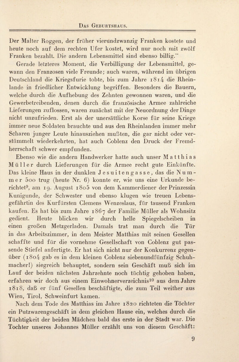 Das Geburtshaus. Der Malter Roggen, der früher vieriindzwanzig Franken kostete und heute noch auf dem rechten Ufer kostet, wird nur noch mit zwölf Franken bezahlt. Die andern Lebensmittel sind ebenso billig/4 Gerade letzteres Moment, die Verbilligung der Lebensmittel, ge¬ wann den Franzosen viele Freunde; auch waren, während im übrigen Deutschland die Kriegsfurie tobte, bis zum Jahre 1814 die Rhein¬ lande in friedlicher Entwicklung begriffen. Besonders die Bauern, welche durch die Aufhebung des Zehnten gewonnen waren, und die Gewerbetreibenden, denen durch die französische Armee zahlreiche Lieferungen zuflossen, waren zunächst mit der Neuordnung der Dinge nicht unzufrieden. Erst als der unersättliche Korse für seine Kriege immer neue Soldaten brauchte und aus den Rheinlanden immer mehr Scharen junger Leute hinausziehen mußten, die gar nicht oder ver¬ stümmelt wiederkehrten, hat auch Coblenz den Druck der Fremd¬ herrschaft schwer empfunden. Ebenso wie die andern Handwerker hatte auch unser Matthias Müller durch Lieferungen für die Armee recht gute Einkünfte. Das kleine Haus in der dunklen Jesuitengasse, das die Num¬ mer 500 trug (heute Nr. 6) konnte er, wie uns eine Urkunde be¬ richtet9, am 19. August 1805 von dem Kammerdiener der Prinzessin Kunigunde, der Schwester und ebenso klugen wie treuen Lebens¬ gefährtin des Kurfürsten Clemens Wenzeslaus, für tausend Franken kaufen. Es hat bis zum Jahre 1867 der Familie Müller als Wohnsitz gedient. Heute blicken wir durch helle Spiegelscheiben in einen großen Metzgerladen. Damals trat man durch die Tür in das Arbeitszimmer, in dem Meister Matthias mit seinen Gesellen schaffte und für die vornehme Gesellschaft von Coblenz gut pas¬ sende Stiefel anfertigte. Er hat sich nicht nur der Konkurrenz gegen¬ über (180/4 gab es in dem kleinen Coblenz siebenundfünfzig Schuh¬ macher!) siegreich behauptet, sondern sein Geschäft muß sich im Lauf der beiden nächsten Jahrzehnte noch tüchtig gehoben haben, erfahren wir doch aus einem Einwohnerverzeichnis10 aus dem Jahre 1818, daß er fünf Gesellen beschäftigte, die zum Teil weither aus Wien, Tirol, Schweinfurt kamen. Nach dem Tode des Matthias im Jahre 1820 richteten die Töchter ein Putzwarengeschäft in dem gleichen Hause ein, welches durch die Tüchtigkeit der beiden Mädchen bald das erste in der Stadt war. Die Tochter unseres Johannes Müller erzählt uns von diesem Geschäft: