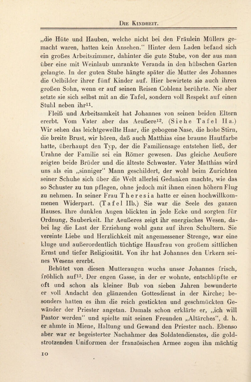 Die Kindheit. „die Hüte und Hauben, welche nicht bei den Fräulein Müllers ge¬ macht waren, hatten kein Ansehen.“ Hinter dem Laden befand sich ein großes Arbeitszimmer, dahinter die gute Stube, von der aus man über eine mit Weinlaub umrankte Veranda in den hübschen Garten gelangte. In der guten Stube hängte später die Mutter des Johannes die Oelbilder ihrer fünf Kinder auf. Hier bewirtete sie auch ihren großen Sohn, wenn er auf seinen Reisen Coblenz berührte. Nie aber setzte sie sich selbst mit an die Tafel, sondern voll Respekt auf einen Stuhl neben ihr11. Fleiß und Arbeitsamkeit hat Johannes von seinen beiden Eltern ererbt. Vom Vater aber das Aeußere12. (Siehe Tafel II a.) Wir sehen das leichtgewellte Haar, die gebogene Nase, die hohe Stirn, die breite Brust, wir hören, daß auch Matthias eine braune Hautfarbe hatte, überhaupt den Typ, der die Familiensage entstehen ließ, der Urahne der Familie sei ein Römer gewesen. Das gleiche Aeußere zeigten beide Brüder und die älteste Schwester. Vater Matthias wird uns als ein „sinniger“ Mann geschildert, der wohl beim Zurichten seiner Schuhe sich über die Welt allerlei Gedanken machte, wie das so Schuster zu tun pflegen, ohne jedoch mit ihnen einen höhern Flug zu nehmen. In seiner Frau Theresia hatte er einen hochwillkom¬ menen Widerpart. (Tafel Ilb.) Sie war die Seele des ganzen Hauses. Ihre dunklen Augen blickten in jede Ecke und sorgten für Ordnung, Sauberkeit. Ihr Aeußeres zeigt ihr energisches Wesen, da¬ bei lag die Last der Erziehung wohl ganz auf ihren Schultern. Sie vereinte Liebe und Herzlichkeit mit angemessener Strenge, war eine kluge und außerordentlich tüchtige Hausfrau von großem sittlichen Ernst und tiefer Religiosität. Von ihr hat Johannes den Urkern sei¬ nes Wesens ererbt. Behütet von diesen Mutteraugen wuchs unser Johannes frisch, fröhlich auf13. Der engen Gasse, in der er wohnte, entschlüpfte er oft und schon als kleiner Bub von sieben Jahren bewunderte er voll Andacht den glänzenden Gottesdienst in der Kirche; be¬ sonders hatten es ihm die reich gestickten und geschmückten Ge¬ wänder der Priester angetan. Damals schon erklärte er, „ich will Pastor werden“ und spielte mit seinen Freunden „Altärches“, d. h. er ahmte in Miene, Haltung und Gewand den Priester nach. Ebenso aber war er begeisterter Nachahmer des Soldatendienstes, die gold¬ strotzenden Uniformen der französischen Armee zogen ihn mächtig io /