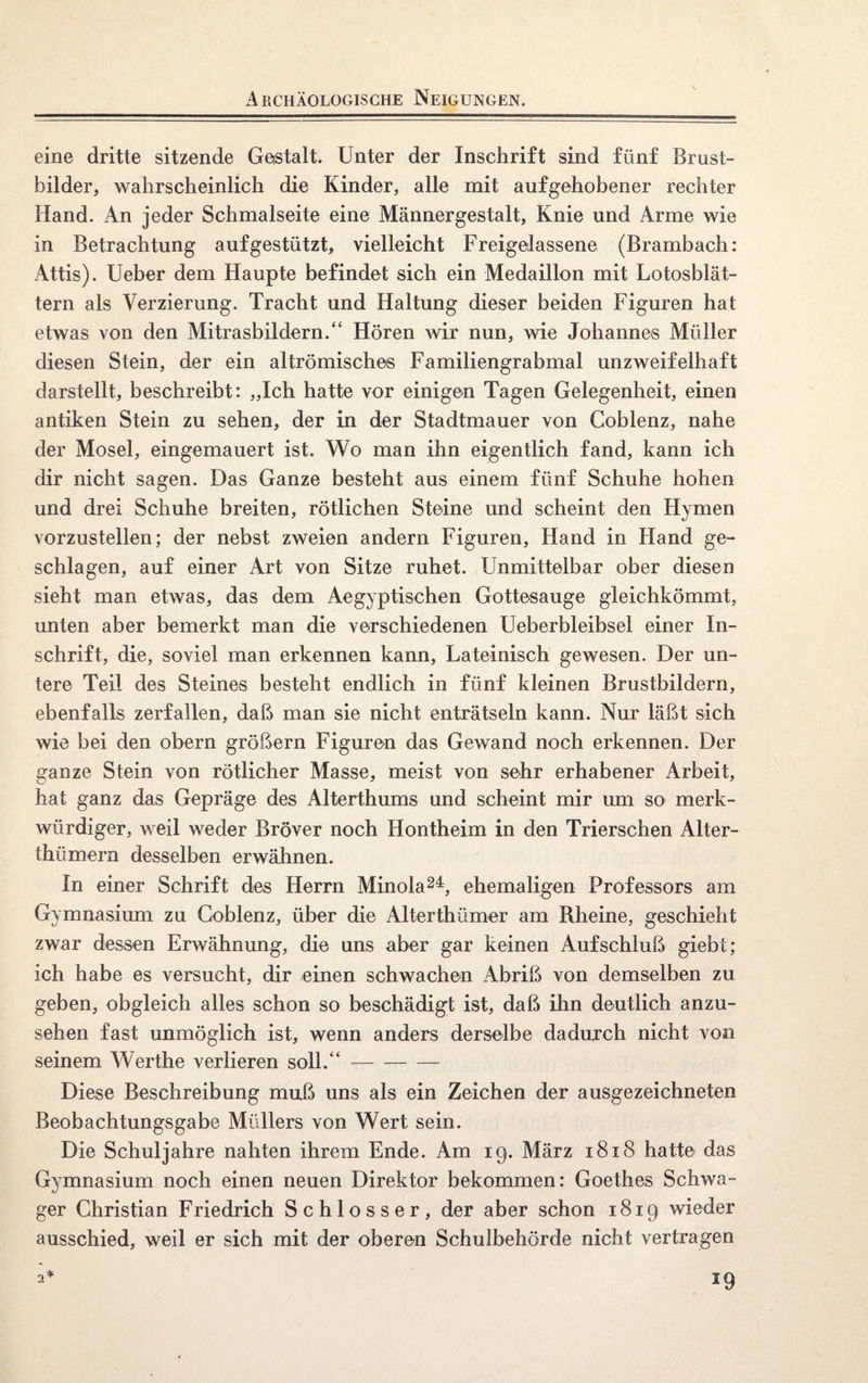 Archäologische Neigungen. eine dritte sitzende Gestalt. Unter der Inschrift sind fünf Brust¬ bilder, wahrscheinlich die Kinder, alle mit aufgehobener rechter Hand. An jeder Schmalseite eine Männergestalt, Knie und Arme wie in Betrachtung auf gestützt, vielleicht Freigelassene (Brambach: Attis). Ueber dem Haupte befindet sich ein Medaillon mit Lotosblät¬ tern als Verzierung. Tracht und Haltung dieser beiden Figuren hat etwas von den Mitrasbildern.“ Hören wir nun, wie Johannes Müller diesen Stein, der ein altrömisches Familiengrabmal unzweifelhaft darstellt, beschreibt: „Ich hatte vor einigen Tagen Gelegenheit, einen antiken Stein zu sehen, der in der Stadtmauer von Goblenz, nahe der Mosel, eingemauert ist. Wo man ihn eigentlich fand, kann ich dir nicht sagen. Das Ganze besteht aus einem fünf Schuhe hohen und drei Schuhe breiten, rötlichen Steine und scheint den Hymen vorzustellen; der nebst zweien andern Figuren, Hand in Hand ge¬ schlagen, auf einer Art von Sitze ruhet. Unmittelbar ober diesen sieht man etwas, das dem Aegyptischen Gottesauge gleichkömmi, unten aber bemerkt man die verschiedenen Ueberbleibsel einer In¬ schrift, die, soviel man erkennen kann, Lateinisch gewesen. Der un¬ tere Teil des Steines besteht endlich in fünf kleinen Brustbildern, ebenfalls zerfallen, daß man sie nicht enträtseln kann. Nur läßt sich wie bei den obern großem Figuren das Gewand noch erkennen. Der ganze Stein von rötlicher Masse, meist von sehr erhabener Arbeit, hat ganz das Gepräge des Alterthums und scheint mir um so merk¬ würdiger, weil weder Bröver noch Hontheim in den Trierschen Alter- ihümern desselben erwähnen. In einer Schrift des Herrn Minola24, ehemaligen Professors am Gymnasium zu Goblenz, über die Alterthümer am Rheine, geschieht zwar dessen Erwähnung, die uns aber gar keinen Aufschluß giebt; ich habe es versucht, dir einen schwachen Abriß von demselben zu geben, obgleich alles schon so beschädigt ist, daß ihn deutlich anzu¬ sehen fast unmöglich ist, wenn anders derselbe dadurch nicht von seinem Werthe verlieren soll.“- Diese Beschreibung muß uns als ein Zeichen der ausgezeichneten Beobachtungsgabe Müllers von Wert sein. Die Schuljahre nahten ihrem Ende. Am 19. März 1818 hatte das Gymnasium noch einen neuen Direktor bekommen: Goethes Schwa¬ ger Christian Friedrich Schlosser, der aber schon 1819 wieder ausschied, weil er sich mit der oberen Schulbehörde nicht vertragen 2* *9
