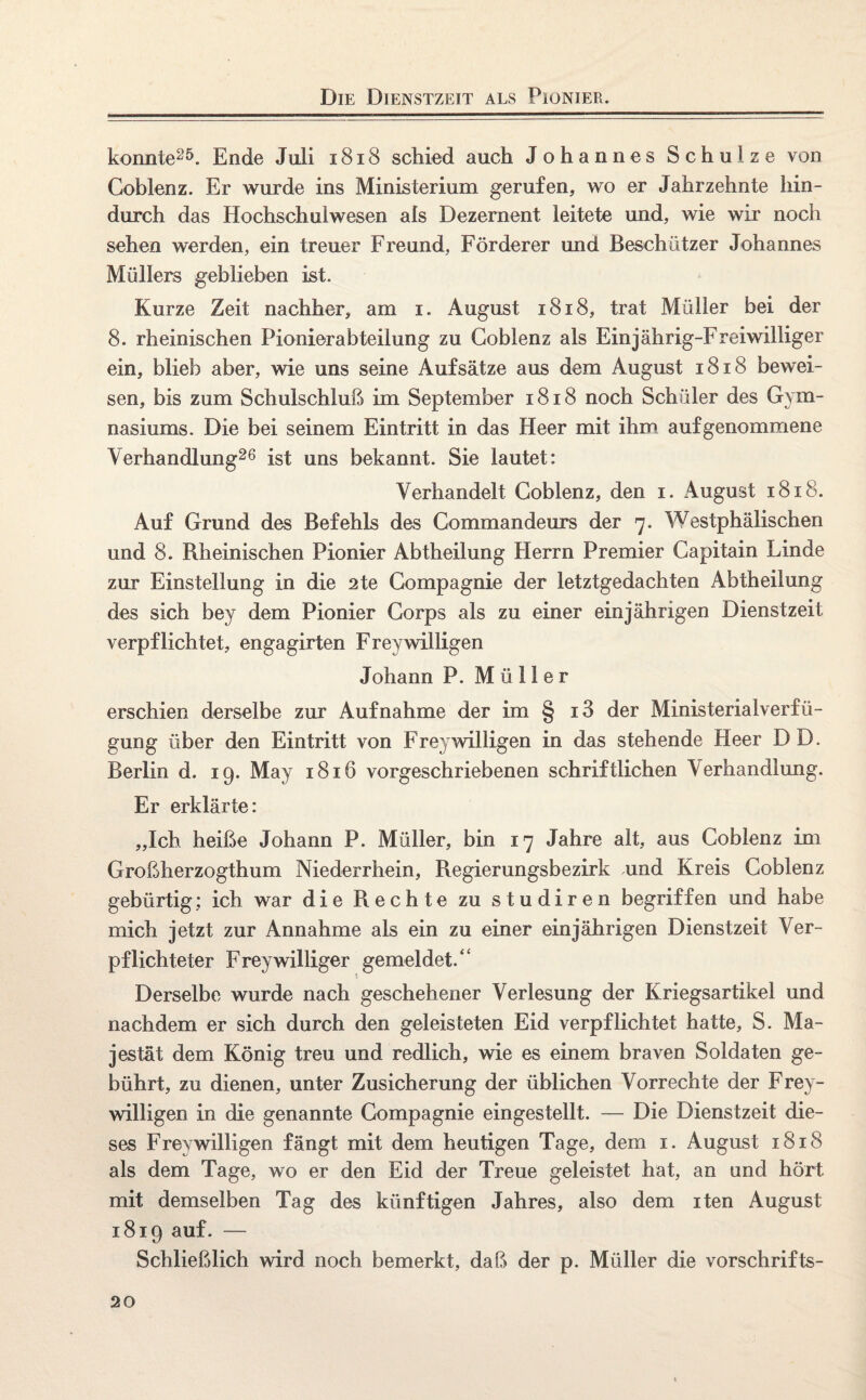 Die Dienstzeit als Pionier. konnte25. Ende Juli 1818 schied auch Johannes Schulze von Coblenz. Er wurde ins Ministerium gerufen, wo er Jahrzehnte hin¬ durch das Hochschulwesen als Dezernent leitete und, wie wir noch sehen werden, ein treuer Freund, Förderer und Beschützer Johannes Müllers geblieben ist. Kurze Zeit nachher, am i. August 1818, trat Müller bei der 8. rheinischen Pionierabteilung zu Coblenz als Einjahrig-Freiwilliger ein, blieb aber, wie uns seine Aufsätze aus dem August 1818 bewei¬ sen, bis zum Schulschluß im September 1818 noch Schüler des Gym¬ nasiums. Die bei seinem Eintritt in das Heer mit ihm auf genommene Verhandlung26 ist uns bekannt. Sie lautet: Verhandelt Coblenz, den i. August 1818. Auf Grund des Befehls des Commandeurs der 7. Westphälischen und 8. Bheinischen Pionier Abtheilung Herrn Premier Capitain Linde zur Einstellung in die 2te Compagnie der letztgedachten Abtheilung des sich bey dem Pionier Corps als zu einer einjährigen Dienstzeit verpflichtet, engagirten Frey willigen Johann P. Müller erschien derselbe zur Aufnahme der im § iS der Ministerialverfü- gung über den Eintritt von Frey willigen in das stehende Heer DD. Berlin d. 19. May 1816 vorgeschriebenen schriftlichen Verhandlung. Er erklärte: „Ich heiße Johann P. Müller, bin 17 Jahre alt, aus Coblenz im Großherzogthum Niederrhein, Begierungsbezirk und Kreis Coblenz gebürtig; ich war die Rechte zu studiren begriffen und habe mich jetzt zur Annahme als ein zu einer einjährigen Dienstzeit Ver¬ pflichteter Frey williger gemeldet.“ Derselbe wurde nach geschehener Verlesung der Kriegsartikel und nachdem er sich durch den geleisteten Eid verpflichtet hatte, S. Ma¬ jestät dem König treu und redlich, wie es einem braven Soldaten ge¬ bührt, zu dienen, unter Zusicherung der üblichen Vorrechte der Frey¬ willigen in die genannte Compagnie eingestellt. — Die Dienstzeit die¬ ses Frey willigen fängt mit dem heutigen Tage, dem 1. August 1818 als dem Tage, wo er den Eid der Treue geleistet hat, an und hört mit demselben Tag des künftigen Jahres, also dem iten August 1819 auf. — Schließlich wird noch bemerkt, daß der p. Müller die vorschrifts-