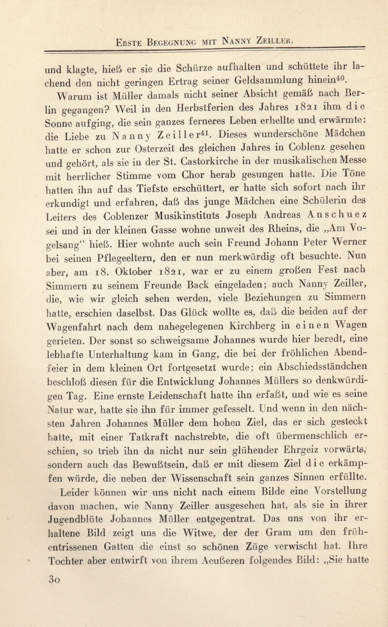 Erste Begegnung mit Nanny Zeile er. und klagte, hieß er sie die Schürze aufhalten und schüttete ihr la¬ chend den nicht geringen Ertrag seiner Geldsammlung hinein4^. Warum ist Müller damals nicht seiner Absicht gemäß nach Ber¬ lin gegangen? Weil in den Herbstferien des Jahres 1821 ihm die Sonne auf ging, die sein ganzes ferneres Leben erhellte und erwärmte: die Liebe zu Nanny Zeille r41. Dieses wunderschöne Mädchen hatte er schon zur Osterzeit des gleichen Jahres in Goblenz gesehen und gehört, als sie in der St. Gastorkirche in der musikalischen Messe mit herrlicher Stimme vom Chor herab gesungen hatte. Die Töne hatten ihn auf das Tiefste erschüttert, er hatte sich sofort nach ihr erkundigt und erfahren, daß das junge Mädchen eine Schülerin des Leiters des Coblenzer Musikinstituts Joseph Andreas Anschuez sei und in der kleinen Gasse wohne unweit des Rheins, die „Am Vo¬ gelsang“ hieß. Hier wohnte auch sein Freund Johann Peter Werner bei seinen Pflegeeltern, den er nun merkwürdig oft besuchte. Nun aber, am 18. Oktober 1821, war er zu einem großen Fest nach Simmern zu seinem Freunde Back eingeladen; auch Nanny Zeiller, die, wie wir gleich sehen werden, viele Beziehungen zu Simmern hatte, erschien daselbst. Das Glück wollte es, daf5 die beiden auf der Wagenfahrt nach dem nahegelegenen Kirchberg in einen Wagen gerieten. Der sonst so schweigsame Johannes wurde hier beredt, eine lebhafte Unterhaltung kam in Gang, die bei der fröhlichen Abend¬ feier in dem kleinen Ort fortgesetzt wurde; ein Abschiedsständchen beschloß diesen für die Entwicklung Johannes Müllers so denkwürdi¬ gen Tag. Eine ernste Leidenschaft hatte ihn erfaßt, und wie es seine Natur war, hatte sie ihn für immer gefesselt. Und wenn in den näch¬ sten Jahren Johannes Müller dem hohen Ziel, das er sich gesteckt hatte, mit einer Tatkraft nachstrebte, die oft übermenschlich er¬ schien, so trieb ihn da nicht nur sein glühender Ehrgeiz vorwärts, sondern auch das Bewußtsein, daß er mit diesem Ziel die erkämp¬ fen würde, die neben der Wissenschaft sein ganzes Sinnen erfüllte. Leider können wir uns nicht nach einem Bilde eine Vorstellung davon machen, wie Nanny Zeiller ausgesehen hat, als sie in ihrer Jugendblüte Johannes Müller entgegentrat. Das uns von ihr er¬ haltene Bild zeigt uns die Witwe, der der Gram um den früh¬ entrissenen Gatten die einst so schönen Züge verwischt hat. Ihre Tochter aber entwirft von ihrem Aeußeren folgendes Bild: „Sie hatte 3o