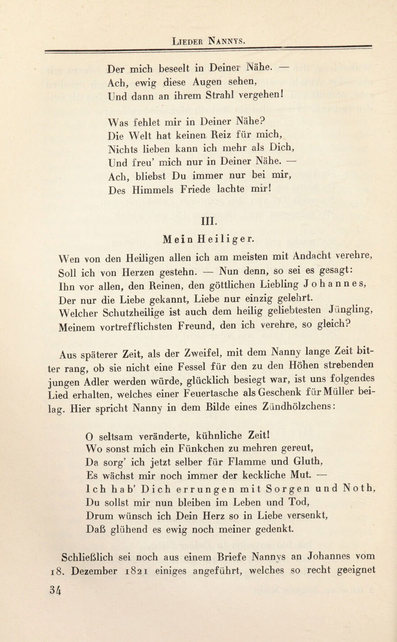 Der mich beseelt in Deiner Nähe. Ach, ewig diese Augen sehen, Und dann an ihrem Strahl vergehen! Was fehlet mir in Deiner Nähe? Die Welt hat keinen Reiz für mich, Nichts lieben kann ich mehr als Dich, Und freu’ mich nur in Deiner Nähe. — Ach, bliebst Du immer nur bei mir, Des Himmels Friede lachte mir! III. Mein Heiliger. Wen von den Heiligen allen ich am meisten mit Andacht verehre, Soll ich von Herzen gestehn. — Nun denn, so sei es gesagt: Ihn vor allen, den Reinen, den göttlichen Liebling Johannes, Der nur die Liebe gekannt, Liebe nur einzig gelehrt. Welcher Schutzheilige ist auch dem heilig geliebtesten Jüngling, Meinem vortrefflichsten Freund, den ich verehre, so gleich? Aus späterer Zeit, als der Zweifel, mit dem Nanny lange Zeit bit¬ ter rang, ob sie nicht eine Fessel für den zu den Höhen strebenden jungen Adler werden würde, glücklich besiegt war, ist uns folgendes Lied erhalten, welches einer Feuertasche als Geschenk f ür Müller bei¬ lag. Hier spricht Nanny in dem Rüde eines Zündhölzchens: 0 seltsam veränderte, kühnliche Zeit! Wo sonst mich ein Fünkchen zu mehren gereut, Da sorg’ ich jetzt selber für Flamme und Gluth, Es wächst mir noch immer der keckliche Mut. — Ich hab’ Dich errungen mit Sorgen und Noth, Du sollst mir nun bleiben im Leben und Tod, Drum wünsch ich Dein Herz so in Liebe versenkt, Daß glühend es ewig noch meiner gedenkt. Schließlich sei noch aus einem Briefe Nannys an Johannes vom 18. Dezember 1821 einiges angeführt, welches so recht geeignet