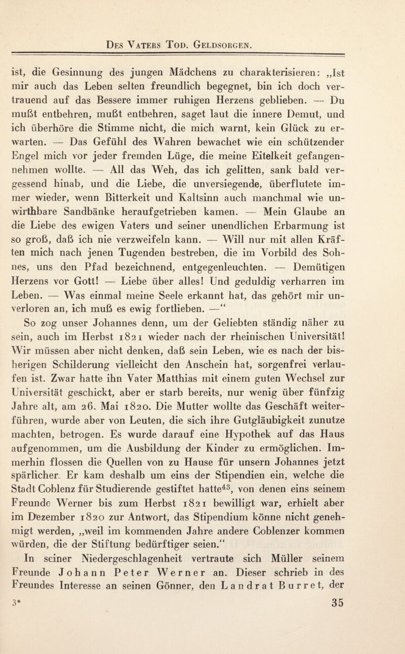 Des Vaters Tod. Geldsorgen. ist, die Gesinnung des jungen Mädchens zu charakterisieren: „Ist mir auch das Leben selten freundlich begegnet, bin ich doch ver¬ trauend auf das Bessere immer ruhigen Herzens geblieben. — Du mußt entbehren, mußt entbehren, saget laut die innere Demut, und ich überhöre die Stimme nicht, die mich warnt, kein Glück zu er¬ warten. — Das Gefühl des Wahren bewachet wie ein schützender Engel mich vor jeder fremden Lüge, die meine Eitelkeit gefangen¬ nehmen wollte. — All das Weh, das ich gelitten, sank bald ver¬ gessend hinab, und die Liebe, die unversiegende, überflutete im¬ mer wieder, wenn Bitterkeit und Kaltsinn auch manchmal wie un- wirthbare Sandbänke herauf getrieben kamen. — Mein Glaube an die Liebe des ewigen Vaters und seiner unendlichen Erbarmung ist so groß, daß ich nie verzweifeln kann. — Will nur mit allen Kräf¬ ten mich nach jenen Tugenden bestreben, die im Vorbild des Soh¬ nes, uns den Pfad bezeichnend, entgegenleuchten. — Demütigen Herzens vor Gott! — Liebe über alles! Und geduldig verharren im Leben. — Was einmal meine Seele erkannt hat, das gehört mir un¬ verloren an, ich muß es ewig fortlieben. —“ So zog unser Johannes denn, um der Geliebten ständig näher zu sein, auch im Herbst 1821 wieder nach der rheinischen Universität! Wir müssen aber nicht denken, daß sein Leben, wie es nach der bis¬ herigen Schilderung vielleicht den Anschein hat, sorgenfrei verlau¬ fen ist. Zwar hatte ihn Vater Matthias mit einem guten Wechsel zur Universität geschickt, aber er starb bereits, nur wenig über fünfzig Jahre alt, am 26. Mai 1820. Die Mutter wollte das Geschäft weiter¬ führen, wurde aber von Leuten, die sich ihre Gutgläubigkeit zunutze machten, betrogen. Es wurde darauf eine Hypothek auf das Haus aufgenommen, um die Ausbildung der Kinder zu ermöglichen. Im¬ merhin flössen die Quellen von zu Hause für unsern Johannes jetzt spärlicher,. Er kam deshalb um eins der Stipendien ein, welche die Stadt Coblenz für Studierende gestiftet hatte43, von denen eins seinem Freunde Werner bis zum Herbst 1821 bewilligt war, erhielt aber im Dezember 1820 zur Antwort, das Stipendium könne nicht geneh¬ migt werden, „weil im kommenden Jahre andere Coblenzer kommen würden, die der Stiftung bedürftiger seien.“ In seiner Niedergeschlagenheit vertraute sich Müller seinem Freunde Johann Peter Werner an. Dieser schrieb in des Freundes Interesse an seinen Gönner, den Landrat Burret, der