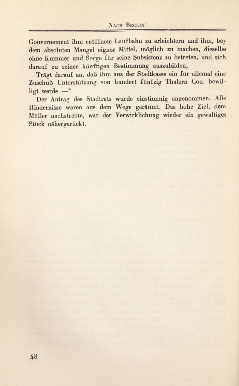 Nach Berlin! Gouvernement ihm eröffnete Laufbahn zu erleichtern und ihm, bey dem absoluten Mangel eigner Mittel, möglich zu machen, dieselbe ohne Kummer und Sorge für seine Subsistenz zu betreten, und sich darauf zu seiner künftigen Bestimmung auszubilden. Trägt darauf an, daß ihm aus der Stadtkasse ein für allemal eine Zuschuß Unterstützung von hundert fünfzig Thalern Cou. bewil¬ ligt werde —“ Der Antrag des Stadtrats wurde einstimmig angenommen. Alle Hindernisse waren aus dem Wege geräumt. Das hohe Ziel, dem Müller nachstrebte, war der Verwirklichung wieder ein gewaltiges Stück nähergerückt.