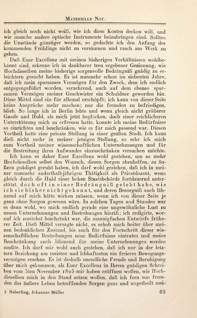 Materielle Not. ich gleich noch nicht weiß, wie ich diese Kosten decken will, und wie manche andere optische Instrumente beizubringen sind. Sollten die Umstände günstiger werden, so gedachte ich den Anfang des kommenden Frühlings nicht zu versäumen und rasch ans Werk zu gehen. Daß Euer Excellenz mit meinen bisherigen Verhältnissen wohlbe¬ kannt sind, erkenne ich in dankbarer treu ergebener Gesinnung, wie Hochdieselben meine bisherige sorgenvolle Bedrängniß gnädig zu er¬ leichtern gesucht haben. Es ist nunmehr schon im siebenten Jahre, daß ich mein sparsames Vermögen für den Zweck, dem ich endlich entgegengeführt worden, verzehrend, auch auf dem ebenso spar¬ samen Vermögen meiner Geschwister ein Schuldner geworden bin. Diese Mittel sind ein für allemal erschöpft; ich kann von dieser Seite keine Ansprüche mehr machen; nur die fremden zu befriedigen, blieb. So lange ich in Berlin lebte und wenn gleich nicht größerer Gnade und Huld, als mich jetzt beglücken, doch einer reichlicheren Unterstützung mich zu erfreuen hatte, konnte ich meine Bedürfnisse so einrichten und beschränken, wie es für mich passend war. Diesen Vortheil hatte eine private Stellung in einer großen Stadt. Ich kann dieß nicht mehr in meiner jetzigen Stellung, so sehr ich mich zum Vortheil meiner wissenschaftlichen Unternehmungen und für die Bestreitung ihres Aufwandes einzuschränken versuchen möchte. Ich kann es daher Euer Excellenz wohl gestehen, um so mehr Hochdieselben selbst den Wunsch, diesen Sorgen abzuhelfen, zu äu¬ ßern gnädigst geruht haben, ich darf wohl gestehen, daß ich in mei¬ ner nunmehr anderthalbjährigen Thätigkeit als Privatdozent, wenn gleich durch die Huld einer hohen Staatsbehörde fortdauernd unter¬ stützt, doch oft in einer Bedrängniß gelebt habe, wie ich sie bisher nicht gekannt, und deren Besorgniß auch läh¬ mend auf mich hätte wirken müssen, wenn ich von dieser Seite je ganz ohne Sorgen gewesen wäre. In solchen Tagen und Stunden war es denn wohl, wo mich endlich gerade eine ungewöhnliche Lust zu neuen Unternehmungen und Bestrebungen hinriß; ich redigirte, wor¬ auf ich zunächst beschränkt war, die mannigfachen Entwürfe frühe¬ rer Zeit. Dieß Mittel versagte nicht, es erhob mich heiter über mei¬ nen bedenklichen Zustand, bis auch für den Fortschritt dieser wis¬ senschaftlichen Bestrebungen neue Bedürfnisse eintraten und meine Beschränkung auch lähmend für meine Unternehmungen werden mußte. Ich darf mir wohl auch gestehen, daß ich nur in der letz¬ tem Beziehung am meisten und lebhaftesten ein freieres Bewegungs¬ vermögen ersehne. Es ist deshalb unendliche Freude und Beruhigung über mich gekommen, als Euer Excellenz in Ihrem gnädigen Schrei¬ ben vom 5ten November 1825 mir haben eröffnen wollen, wie Hoch¬ dieselben mich in den Stand setzen wollen, daß ich fern von frem¬ den das äußere Leben betreffenden Sorgen ganz und ungetheilt mei-