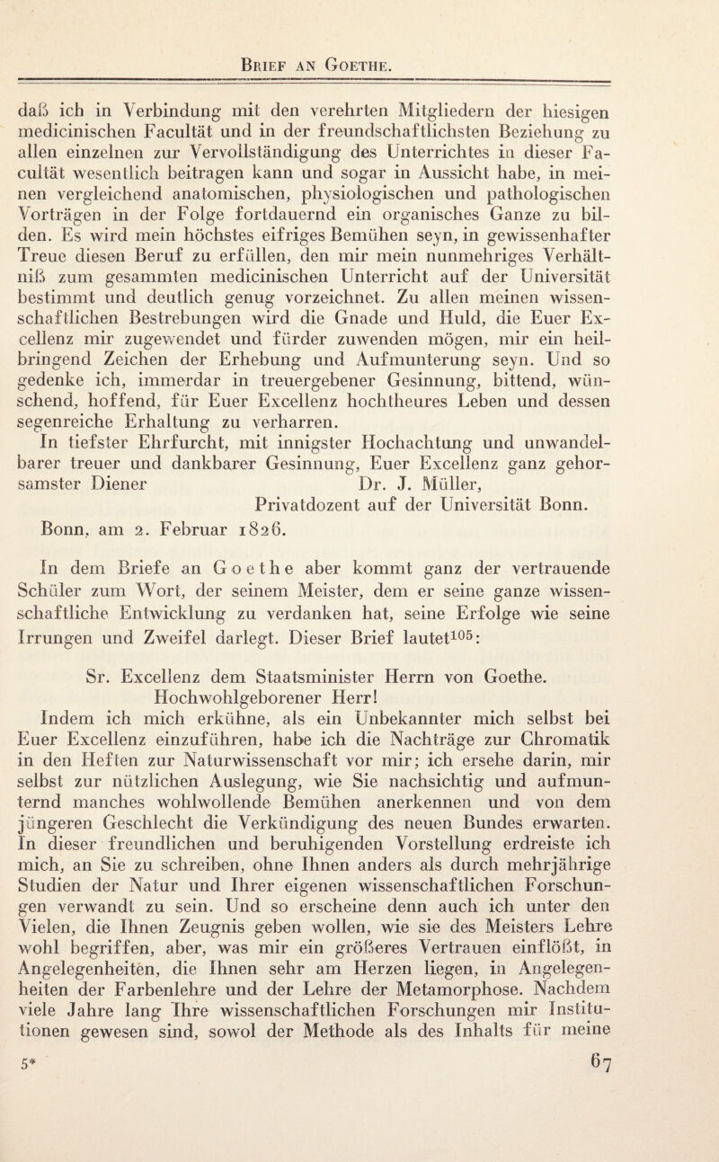 daß ich in Verbindung mit den verehrten Mitgliedern der hiesigen medicinischen Facultät und in der freundschaftlichsten Beziehung zu allen einzelnen zur Vervollständigung des Unterrichtes in dieser Fa¬ cultät wesentlich beitragen kann und sogar in Aussicht habe, in mei¬ nen vergleichend anatomischen, physiologischen und pathologischen Vorträgen in der Folge fortdauernd ein organisches Ganze zu bil¬ den. Es wird mein höchstes eifriges Bemühen seyn, in gewissenhaf ter Treue diesen Beruf zu erfüllen, den mir mein nunmehriges Verhält- niß zum gesammten medicinischen Unterricht auf der Universität bestimmt und deutlich genug vorzeichnet. Zu allen meinen wissen¬ schaftlichen Bestrebungen wird die Gnade und Huld, die Euer Ex¬ cel lenz mir zugewendet und fürder zuwenden mögen, mir ein heil¬ bringend Zeichen der Erhebung und Aufmunterung seyn. Und so gedenke ich, immerdar in treuergebener Gesinnung, bittend, wün¬ schend, hoffend, für Euer Excellenz hochtheures Leben und dessen segenreiche Erhaltung zu verharren. In tiefster Ehrfurcht, mit innigster Hochachtung und unwandel¬ barer treuer und dankbarer Gesinnung, Euer Excellenz ganz gehor¬ samster Diener Dr. J. Müller, Privatdozent auf der Universität Bonn. Bonn, am 2. Februar 1826. In dem Briefe an Goethe aber kommt ganz der vertrauende Schüler zum Wort, der seinem Meister, dem er seine ganze wissen¬ schaftliche Entwicklung zu verdanken hat, seine Erfolge wie seine Irrungen und Zweifel darlegt. Dieser Brief lautet105: Sr. Excellenz dem Staatsminister Herrn von Goethe. Hochwohlgeborener Herr! Indem ich mich erkühne, als ein Unbekannter mich selbst bei Euer Excellenz einzuführen, habe ich die Nachträge zur Chromatik in den Heften zur Naturwissenschaft vor mir; ich ersehe darin, mir selbst zur nützlichen Auslegung, wie Sie nachsichtig und aufmun¬ ternd manches wohlwollende Bemühen anerkennen und von dem jüngeren Geschlecht die Verkündigung des neuen Bundes erwarten. In dieser freundlichen und beruhigenden Vorstellung erdreiste ich mich, an Sie zu schreiben, ohne Ihnen anders als durch mehrjährige Studien der Natur und Ihrer eigenen wissenschaftlichen Forschun¬ gen verwandt zu sein. Und so erscheine denn auch ich unter den Vielen, die Ihnen Zeugnis geben wollen, wie sie des Meisters Lehre wohl begriffen, aber, was mir ein größeres Vertrauen einflößt, in Angelegenheiten, die Ihnen sehr am Herzen liegen, in Angelegen¬ heiten der Farbenlehre und der Lehre der Metamorphose. Nachdem viele Jahre lang Ihre wissenschaftlichen Forschungen mir Institu¬ tionen gewesen sind, sowol der Methode als des Inhalts für meine