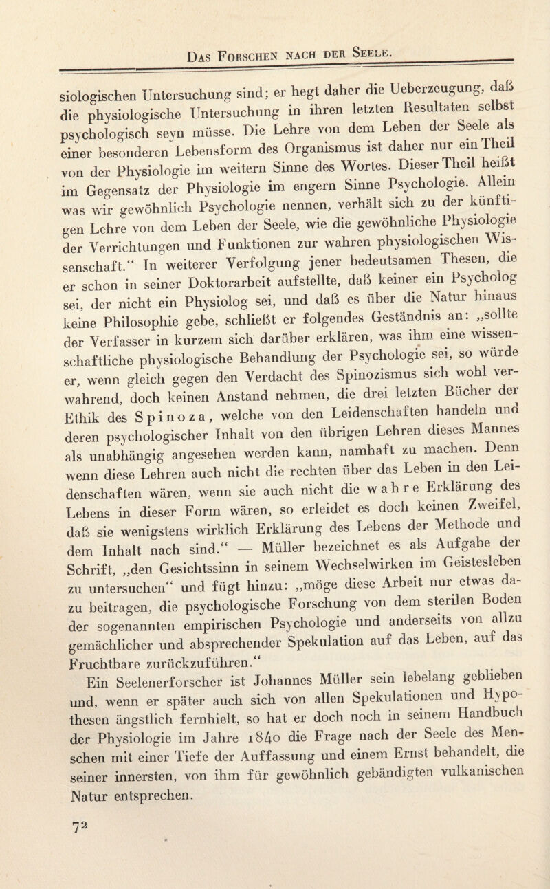 Das Forschen nach der Seele. siologischen Untersuchung sind; er hegt daher die Ueberzeugung, da die physiologische Untersuchung in ihren letzten Resultaten selbst psychologisch seyn müsse. Die Lehre von dem Leben der Seele als einer besonderen Lebensform des Organismus ist daher nur ein 1 heil von der Physiologie im weitern Sinne des Wortes. Dieser Theil heißt im Gegensatz der Physiologie im engern Sinne Psychologie. Allein was wir gewöhnlich Psychologie nennen, verhält sich zu der knn ti- gen Lehre von dem Leben der Seele, wie die gewöhnliche Physiologie der Verrichtungen und Funktionen zur wahren physiologischen Wis¬ senschaft.“ In weiterer Verfolgung jener bedeutsamen Thesen, die er schon in seiner Doktorarbeit aufstellte, daß keiner ein Psycholog sei, der nicht ein Physiolog sei, und daß es über die Natur hinaus keine Philosophie gebe, schließt er folgendes Geständnis an: „sollte der Verfasser in kurzem sich darüber erklären, was ihm eine wissen¬ schaftliche physiologische Behandlung der Psychologie sei, so würde er, wenn gleich gegen den Verdacht des Spinozismus sich wohl ver¬ wahrend, doch keinen Anstand nehmen, die drei letzten Bücher der Ethik des Spinoza, welche von den Leidenschaften handeln und deren psychologischer Inhalt von den übrigen Lehren dieses Mannes als unabhängig angesehen werden kann, namhaft zu machen. Denn wenn diese Lehren auch nicht die rechten über das Leben in den Lei¬ denschaften wären, wenn sie auch nicht die wahre Erklärung des Lebens in dieser Form wären, so erleidet es doch keinen Zweifel, daß sie wenigstens wirklich Erklärung des Lebens der Methode und dem Inhalt nach sind.“ — Müller bezeichnet, es als Aufgabe der Schrift, „den Gesichtssinn in seinem Wechselwirken im Geistesleben zu untersuchen“ und fügt hinzu: „möge diese Arbeit nur etwas da¬ zu beitragen, die psychologische Forschung von dem steriLn Boden der sogenannten empirischen Psychologie und anderseits von allzu gemächlicher und absprechender Spekulation auf das Leben, auf da^ Fruchtbare zurückzuführen.“ Ein Seelenerforscher ist Johannes Müller sein lebelang geblieben und, wenn er später auch sich von allen Spekulationen und Hypo thesen ängstlich fernhielt, so hat er doch noch in seinem Handbuch der Physiologie im Jahre i84o die Frage nach der Seele des Men¬ schen mit einer Tiefe der Auffassung und einem Ernst behandelt, die seiner innersten, von ihm für gewöhnlich gebändigten vulkanischen Natur entsprechen.