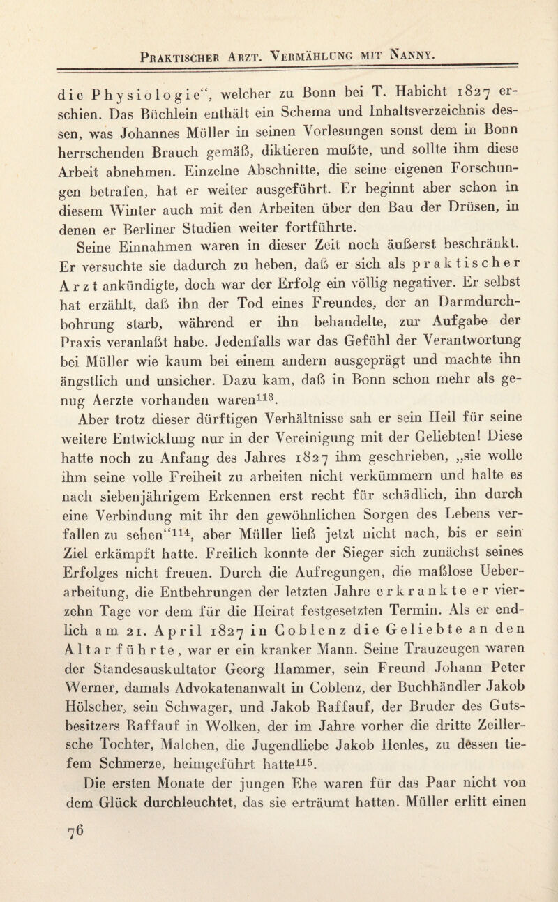 Praktischer Arzt. Vermählung mit Nanny. die Physiologie, welcher za Bonn bei T. Habicht 1827 er¬ schien. Das Büchlein enthält ein Schema und Inhaltsverzeichnis des¬ sen, was Johannes Müller in seinen Vorlesungen sonst dem in Bonn herrschenden Brauch gemäß, diktieren mußte, und sollte ihm diese Arbeit abnehmen. Einzelne Abschnitte, die seine eigenen Forschun¬ gen betrafen, hat er weiter ausgeführt. Er beginnt aber schon in diesem Winter auch mit den Arbeiten über den Bau der Drüsen, in denen er Berliner Studien weiter fortführte. Seine Einnahmen waren in dieser Zeit noch äußerst beschränkt. Er versuchte sie dadurch zu heben, daß er sich als praktischer Arzt ankündigte, doch war der Erfolg ein völlig negativer. Er selbst hat erzählt, daß ihn der Tod eines Freundes, der an Darmdurch¬ bohrung starb, während er ihn behandelte, zur Aufgabe der Praxis veranlaßt habe. Jedenfalls war das Gefühl der Verantwortung bei Müller wie kaum bei einem andern ausgeprägt und machte ihn ängstlich und unsicher. Dazu kam, daß in Bonn schon mehr als ge¬ nug Aerzte vorhanden waren113. Aber trotz dieser dürftigen Verhältnisse sah er sein Heil für seine weitere Entwicklung nur in der Vereinigung mit der Geliebten! Diese hatte noch zu Anfang des Jahres 1827 ihm geschrieben, „sie wolle ihm seine volle Freiheit zu arbeiten nicht verkümmern und halte es nach siebenjährigem Erkennen erst recht für schädlich, ihn durch eine Verbindung mit ihr den gewöhnlichen Sorgen des Lebens ver¬ fallen zu sehen114, aber Müller ließ jetzt nicht nach, bis er sein Ziel erkämpft hatte. Freilich konnte der Sieger sich zunächst seines Erfolges nicht freuen. Durch die Aufregungen, die maßlose Ueber- arbeitung, die Entbehrungen der letzten Jahre erkrankte er vier¬ zehn Tage vor dem für die Heirat festgesetzten Termin. Als er end¬ lich am 21. April 1827 in Goblenz die Geliebte an den Altar führte, war er ein kranker Mann. Seine Trauzeugen waren der Standesauskultator Georg Hammer, sein Freund Johann Peter Werner, damals Advokatenanwalt in Coblenz, der Buchhändler Jakob Hölscher, sein Schwager, und Jakob Raffauf, der Bruder des Guts¬ besitzers Raffauf in Wolken, der im Jahre vorher die dritte Zeiller- sche Tochter, Malchen, die Jugendliebe Jakob Henles, zu dessen tie¬ fem Schmerze, heimgeführt hatte115. Die ersten Monate der jungen Ehe waren für das Paar nicht von dem Glück durchleuchtet, das sie erträumt hatten. Müller erlitt einen