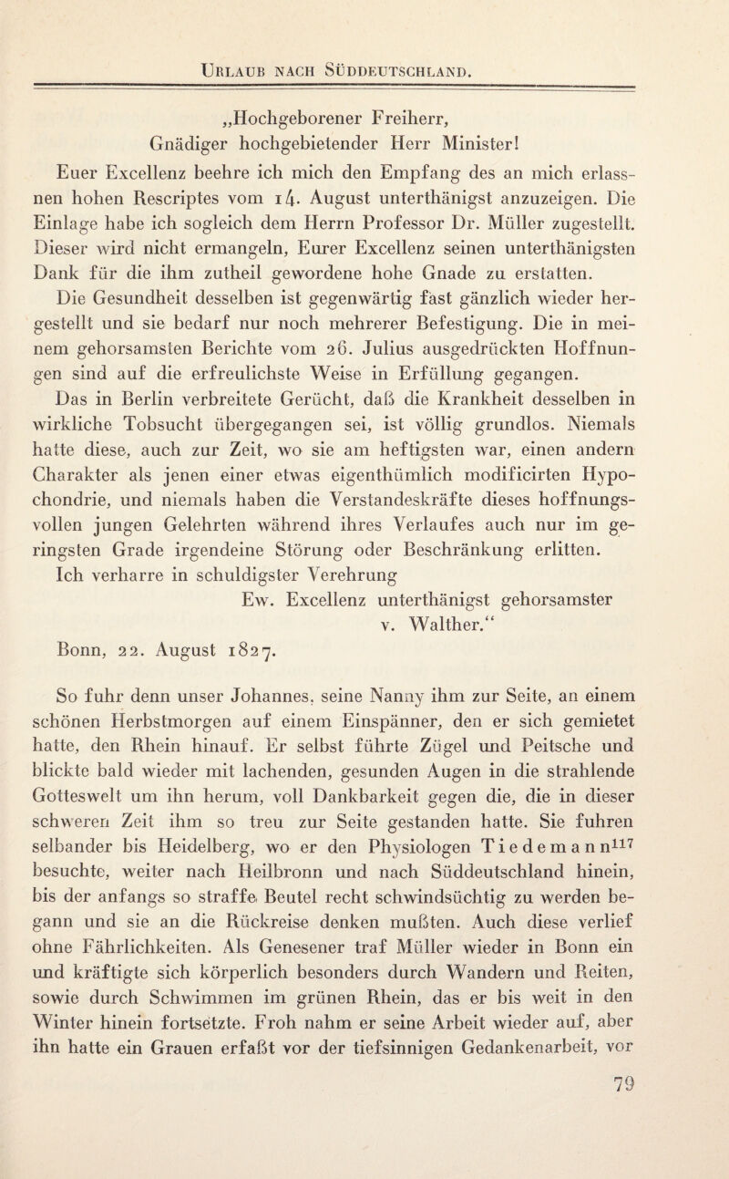 Urlaub nach Süddeutschland. „Hochgeborener Freiherr, Gnädiger hochgebietender Herr Minister! Euer Excellenz beehre ich mich den Empfang des an mich erlass- nen hohen Rescriptes vom i4- August unterthänigst anzuzeigen. Die Einlage habe ich sogleich dem Herrn Professor Dr. Müller zugestellt. Dieser wird nicht ermangeln, Eurer Excellenz seinen unterthänigsten Dank für die ihm zutheil gewordene hohe Gnade zu erstatten. Die Gesundheit desselben ist gegenwärtig fast gänzlich wieder her¬ gestellt und sie bedarf nur noch mehrerer Befestigung. Die in mei¬ nem gehorsamsten Berichte vom 26. Julius ausgedrückten Hoffnun¬ gen sind auf die erfreulichste Weise in Erfüllung gegangen. Das in Berlin verbreitete Gerücht, daß die Krankheit desselben in wirkliche Tobsucht übergegangen sei, ist völlig grundlos. Niemals hatte diese, auch zur Zeit, wo sie am heftigsten war, einen andern Charakter als jenen einer etwas eigenthümlich modificirten Hypo¬ chondrie, und niemals haben die Verstandeskräfte dieses hoffnungs¬ vollen jungen Gelehrten während ihres Verlaufes auch nur im ge¬ ringsten Grade irgendeine Störung oder Beschränkung erlitten. Ich verharre in schuldigster Verehrung Ew. Excellenz unterthänigst gehorsamster v. Walther.“ Bonn, 22. August 1827. So fuhr denn unser Johannes, seine Nanny ihm zur Seite, an einem schönen Herbstmorgen auf einem Einspänner, den er sich gemietet hatte, den Rhein hinauf. Er selbst führte Zügel und Peitsche und blickte bald wieder mit lachenden, gesunden Augen in die strahlende Gotteswelt um ihn herum, voll Dankbarkeit gegen die, die in dieser schweren Zeit ihm so treu zur Seite gestanden hatte. Sie fuhren selbander bis Heidelberg, wo er den Physiologen Tiedeman n117 besuchte, weiter nach Heilbronn und nach Süddeutschland hinein, bis der anfangs so straffe Beutel recht schwindsüchtig zu werden be¬ gann und sie an die Rückreise denken mußten. Auch diese verlief ohne Fährlichkeiten. Als Genesener traf Müller wieder in Bonn ein und kräftigte sich körperlich besonders durch Wandern und Reiten, sowie durch Schwimmen im grünen Rhein, das er bis weit in den Winter hinein fortsetzte. Froh nahm er seine Arbeit wieder auf, aber ihn hatte ein Grauen erfaßt vor der tiefsinnigen Gedankenarbeit, vor