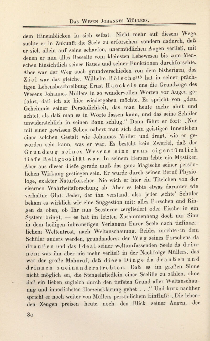 Das Wesen Johannes Müllers. dem Hineinblicken in sich selbst. Nicht mehr auf diesem Wege suchte er in Zukunft die Seele zu erforschen, sondern dadurch, dai5 er sich allein auf seine scharfen, unermüdlichen Augen verließ, mit denen er nun alles Beseelte vom kleinsten Lebewesen bis zum Men¬ schen hinsichtlich seines Baues und seiner Funktionen durchforschte. Aber war der Weg auch grundverschieden von dem bisherigen, das Ziel war das gleiche. Wilhelm Bö Ische118 hat in seiner präch¬ tigen Lebensbeschreibung Ernst H a e c k e 1 s uns die Grundzüge des Wesens Johannes Müllers in so wundervollen Worten vor Augen ge¬ führt, daß ich sie hier wiedergeben möchte. Er spricht von „dem Geheimnis seiner Persönlichkeit, das man heute mehr ahnt und achtet, als daß man es in Worte fassen kann, und das seine Schüler unwiderstehlich in seinen Bann schlug. Dann fährt er fort. „Nur mit einer gewissen Scheu nähert man sich dem geistigen Innenleben einer solchen Gestalt wie Johannes Müller und fragt, wie er ge¬ worden sein kann, was er war. Es besteht kein Zweifel, daß der Grundzug seines Wesens eine ganz eigentümlich tiefe Religiosität war. In seinem Herzen lebte ein Mystiker. Aber aus dieser Tiefe gerade muß das ganz Magische seiner peisön- lichen Wirkung gestiegen sein. Er wurde durch seinen Beruf Physio¬ loge, exakter Naturforscher. Nie wich er hier ein Titelchen von der eisernen Wahrheitsforschung ab. Aber es lebte etwas darunter wie verhaltne Glut. Jeder, der ihn verstand, also jeder ,echte Schüler bekam es wirklich wie eine Suggestion mit: alles Forschen and Rin¬ gen da oben, ob Ihr nun Seesterne zergliedert oder Fische in ein System bringt, — es hat im letzten Zusammenhang doch nur Sinn in dem heiligen inbrünstigen Verlangen Eurer Seele nach tief inner¬ lichem Weltentrost, nach Weltanschauung. Beides mochte-in dem Schüler anders werden, grundanders: der Weg seines Forschens da draußen und das Ideal seiner weltumfassenden Seele da d r i n- nen; was ihn aber nie mehr verließ in der Nachfolge Müllers, das war der große Mahnruf, daß diese Dinge da draußen und drinnen zueinanderstrebten. Daß es im großen Sinne nicht möglich sei, die Stengelgliedlein einer Seelilie zu zählen, ohne daß ein Beben zugleich durch den tiefsten Grund aller Weltanschau¬ ung und innerlichsten Herzensklärung gehet . . Und kurz nachher spricht er noch weiter von Müllers persönlichem Einfluß: „Die leben¬ den Zeugen preisen heute noch den Blick seiner Augen, der