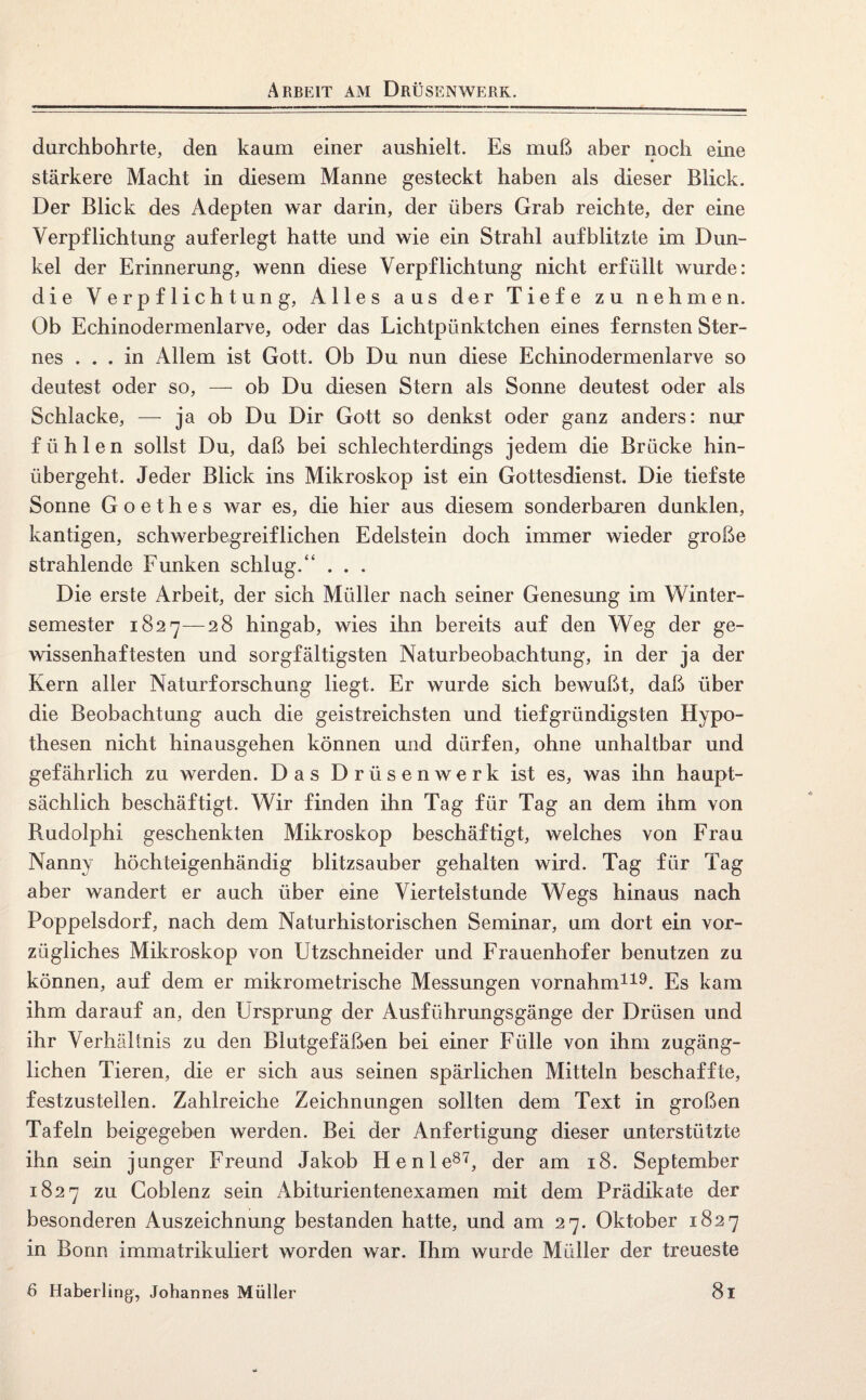 Arbeit am Drüsenwerk. durchbohrte, den kaum einer aushielt. Es muß aber noch eine stärkere Macht in diesem Manne gesteckt haben als dieser Blick. Der Blick des Adepten war darin, der übers Grab reichte, der eine Verpflichtung auferlegt hatte und wie ein Strahl aufblitzte im Dun¬ kel der Erinnerung, wenn diese Verpflichtung nicht erfüllt wurde: die Verpflichtung, Alles aus der Tiefe zu nehmen. Ob Echinodermenlarve, oder das Lichtpünktchen eines fernsten Ster¬ nes ... in Allem ist Gott. Ob Du nun diese Echinodermenlarve so deutest oder so, — ob Du diesen Stern als Sonne deutest oder als Schlacke, — ja ob Du Dir Gott so denkst oder ganz anders: nur fühlen sollst Du, daß bei schlechterdings jedem die Brücke hin¬ übergeht. Jeder Blick ins Mikroskop ist ein Gottesdienst. Die tiefste Sonne Goethes war es, die hier aus diesem sonderbaren dunklen, kantigen, schwerbegreiflichen Edelstein doch immer wieder große strahlende Funken schlug.“ . . . Die erste Arbeit, der sich Müller nach seiner Genesung im Winter¬ semester 1827—28 hingab, wies ihn bereits auf den Weg der ge¬ wissenhaftesten und sorgfältigsten Naturbeobachtung, in der ja der Kern aller Naturforschung liegt. Er wurde sich bewußt, daß über die Beobachtung auch die geistreichsten und tiefgründigsten Hypo¬ thesen nicht hinausgehen können und dürfen, ohne unhaltbar und gefährlich zu werden. Das Drüsenwerk ist es, was ihn haupt¬ sächlich beschäftigt. Wir finden ihn Tag für Tag an dem ihm von Rudolphi geschenkten Mikroskop beschäftigt, welches von Frau Nanny höchteigenhändig blitzsauber gehalten wird. Tag für Tag aber wandert er auch über eine Viertelstunde Wegs hinaus nach Poppelsdorf, nach dem Naturhistorischen Seminar, um dort ein vor¬ zügliches Mikroskop von Utzschneider und Frauenhofer benutzen zu können, auf dem er mikrometrische Messungen vornahm119. Es kam ihm darauf an, den Ursprung der Ausführungsgänge der Drüsen und ihr Verhältnis zu den Blutgefäßen bei einer Fülle von ihm zugäng¬ lichen Tieren, die er sich aus seinen spärlichen Mitteln beschaffte, festzustellen. Zahlreiche Zeichnungen sollten dem Text in großen Tafeln beigegeben werden. Bei der Anfertigung dieser unterstützte ihn sein junger Freund Jakob He nie87, der am 18. September 1827 zu Goblenz sein Abiturientenexamen mit dem Prädikate der besonderen Auszeichnung bestanden hatte, und am 27. Oktober 1827 in Bonn immatrikuliert worden war. Ihm wurde Müller der treueste 6 Haberling, Johannes Müller 8l