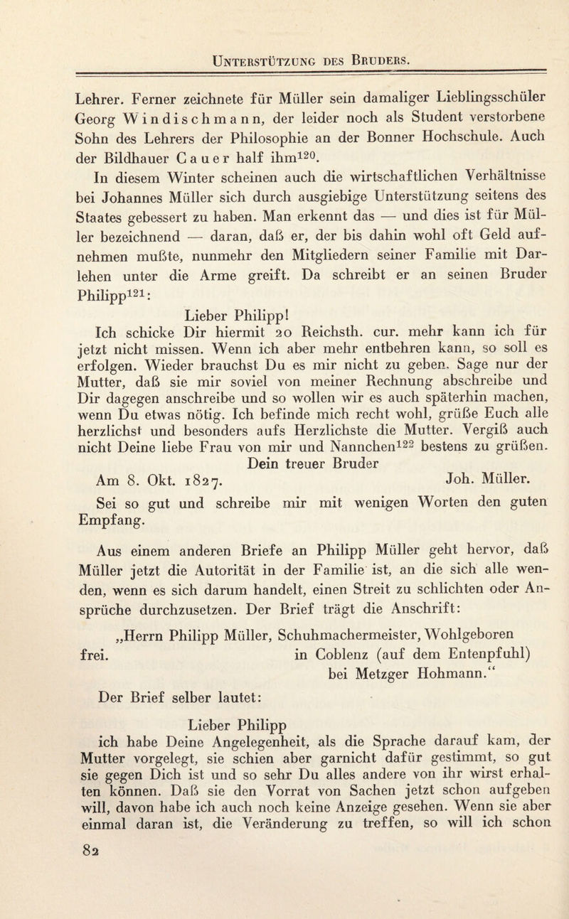 Unterstützung des Bruders. Lehrer. Ferner zeichnete für Müller sein damaliger Liebiingsschüler Georg W indischmann, der leider noch als Student verstorbene Sohn des Lehrers der Philosophie an der Bonner Hochschule. Auch der Bildhauer G a u e r half ihm120. In diesem Winter scheinen auch die wirtschaftlichen Verhältnisse bei Johannes Müller sich durch ausgiebige Unterstützung seitens des Staates gebessert zu haben. Man erkennt das — und dies ist für Mül¬ ler bezeichnend — daran, daß er, der bis dahin wohl oft Geld auf¬ nehmen mußte, nunmehr den Mitgliedern seiner Familie mit Dar¬ lehen unter die Arme greift. Da schreibt er an seinen Bruder Philipp121: Lieber Philipp! Ich schicke Dir hiermit 20 Reichsth. cur. mehr kann ich für jetzt nicht missen. Wenn ich aber mehr entbehren kann, so soll es erfolgen. Wieder brauchst Du es mir nicht zu geben. Sage nur der Mutter, daß sie mir soviel von meiner Rechnung abschreibe und Dir dagegen anschreibe und so wollen wir es auch späterhin machen, wenn Du etwas nötig. Ich befinde mich recht wohl, grüße Euch alle herzlichst und besonders aufs Herzlichste die Mutter. Vergiß auch nicht Deine liebe Frau von mir und Nannchen122 bestens zu grüßen. Dein treuer Bruder Am 8. Okt. 1827. Joh. Müller. Sei so gut und schreibe mir mit wenigen Worten den guten Empfang. Aus einem anderen Briefe an Philipp Müller geht hervor, daß Müller jetzt die Autorität in der Familie ist, an die sich alle wen¬ den, wenn es sich darum handelt, einen Streit zu schlichten oder An¬ sprüche durchzusetzen. Der Brief trägt die Anschrift: „Herrn Philipp Müller, Schuhmachermeister, Wohlgeboren frei. in Coblenz (auf dem Entenpfuhl) bei Metzger Hohmann.“ Der Brief selber lautet: Lieber Philipp ich habe Deine Angelegenheit, als die Sprache darauf kam, der Mutter vorgelegt, sie schien aber garnicht dafür gestimmt, so gut sie gegen Dich ist und so sehr Du alles andere von ihr wirst erhal¬ ten können. Daß sie den Vorrat von Sachen jetzt schon aufgeben will, davon habe ich auch noch keine Anzeige gesehen. Wenn sie aber einmal daran ist, die Veränderung zu treffen, so will ich schon