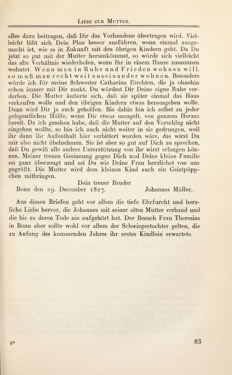 Liebe zur Mutter. alles dazu beitragen, daß Dir das Vorhandene übertragen wird. Viel¬ leicht läßt sich Dein Plan besser ausführen, wenn einmal ausge¬ macht ist, wie es in Zukunft mit den übrigen Kindern geht. Da Du jetzt so gut mit der Mutter herumkömmst, so würde sich vielleicht das alte Verhältnis wiederholen, wenn Ihr in einem Hause zusammen wohntet. Wenn man in Ruhe und Frieden wohnen will, so muß man recht weit auseinander wohnen. Besonders würde ich für meine Schwester Gatharina fürchten, die ja ohnehin schon immer mit Dir zankt. Du würdest Dir Deine eigne Ruhe ver¬ derben. Die Mutter äußerte sich, daß sie später einmal das Haus verkaufen wolle und den übrigen Kindern etwas herausgeben wolle. Dann wird Dir ja auch geholfen. Bis dahin bin ich selbst zu jeder gelegentlichen Hülfe, wenn Dir etwas mangelt, von ganzem Herzen bereit. Da ich gesehen habe, daß die Mutter auf den Vorschlag nicht eingehen wollte, so bin ich auch nicht weiter in sie gedrungen, weil ihr dann ihr Aufenthalt hier verbittert worden wäre, das wirst Du mir also nicht übelnehmen. Sie ist aber so gut auf Dich zu sprechen, daß Du gewiß alle andere Unterstützung von ihr wirst erlangen kön¬ nen. Meiner treuen Gesinnung gegen Dich und Deine kleine Familie sei ganz überzeugt und sei Du wie Deine Frau herzlichst von uns gegrüßt. Die Mutter wird dem kleinen Kind auch ein Geistpüpp- chen mitbringen. Dein treuer Bruder Bonn den 29. December 1827. Johannes Müller. Aus diesen Briefen geht vor allem die tiefe Ehrfurcht und herz¬ liche Liebe hervor, die Johannes mit seiner alten Mutter verband und die bis zu deren Tode nie auf gehört hat. Der Besuch Frau Theresias in Bonn aber sollte wohl vor allem der Schwiegertochter gelten, die zu Anfang des kommenden Jahres ihr erstes Kindlein erwartete. 6*