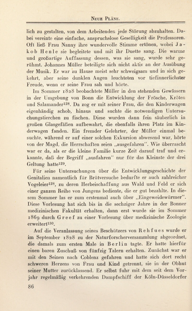 Neue Pläne. lieh zu gestalten, von dem Arbeitenden jede Störung abzuhalten. Da¬ bei vereinte eine einfache, anspruchslose Geselligkeit die Professoren. Oft ließ Frau Nanny ihre wundervolle Stimme ertönen, wobei Ja¬ kob Heule sie begleitete und mit ihr Duette sang. Die warme und großartige Auffassung dessen, was sie sang, wurde sehr ge¬ rühmt. Johannes Müller beteiligte sich nicht aktiv an der Ausübung der Musik. Er war zu Hause meist sehr schweigsam und in sich ge¬ kehrt, aber seine dunklen Augen leuchteten vor tiefinnerlichster Freude, wenn er seine Frau sah und hörte. Im Sommer 1828 beobachtete Müller in den stehenden Gewässern in der Umgebung von Bonn die Entwicklung der Frösche, Kröten und Salamander128. Da zog er mit seiner Frau, die den Kinderwagen eigenhändig schob, hinaus und suchte die notwendigen Untersu¬ chungstierchen zu fischen. Diese wurden dann fein säuberlich in großen Glasgefäßen aufbewahrt, die ebenfalls ihren Platz im Kin¬ derwagen fanden. Ein fremder Gelehrter, der Müller einmal be¬ suchte, während er auf einer solchen Exkursion abwesend war, hörte von der Magd, die Herrschaften seien „ausgefahren“. Wie überrascht war er da, als er die kleine Familie kurze Zeit darauf traf und er¬ kannte, daß der Begriff „ausfahren“ nur für das Kleinste der drei Geltung hatte129. Für seine Untersuchungen über die Entwicklungsgeschichte der Genitalien namentlich für Brütversuche bedurfte er auch zahlreicher Vogeleier128, zu deren Herbeischaffung aus Wald und Feld er sich einer ganzen Reihe von Jungens bediente, die er gut bezahlte. In die¬ sem Sommer las er zum erstenmal auch über „Eingeweidewürmer“. Diese Vorlesung hat sich bis in die sechziger Jahre in der Bonner medizinischen Fakultät erhalten, dann erst wurde sie im Sommer 1869 durch Greef zu einer Vorlesung über medizinische Zoologie erweitert130. Auf die Veranlassung seines Beschützers von R e h f u e s wurde er im September 1828 zu der Naturforscherversammlung abgeordnet, die damals zum ersten Male in Berlin tagte. Er hatte hierfür einen baren Zuschuß von fünfzig Talern erhalten. Zunächst war er mit den Seinen nach Gpblenz gefahren und hatte sich dort recht schweren Herzens von Frau und Kind getrennt, sie in der Obhut seiner Mutter zurücklassend. Er selbst fuhr mit dem seit dem Vor¬ jahr regelmäßig verkehrenden Dampfschiff der Köln-Düsseldorfer