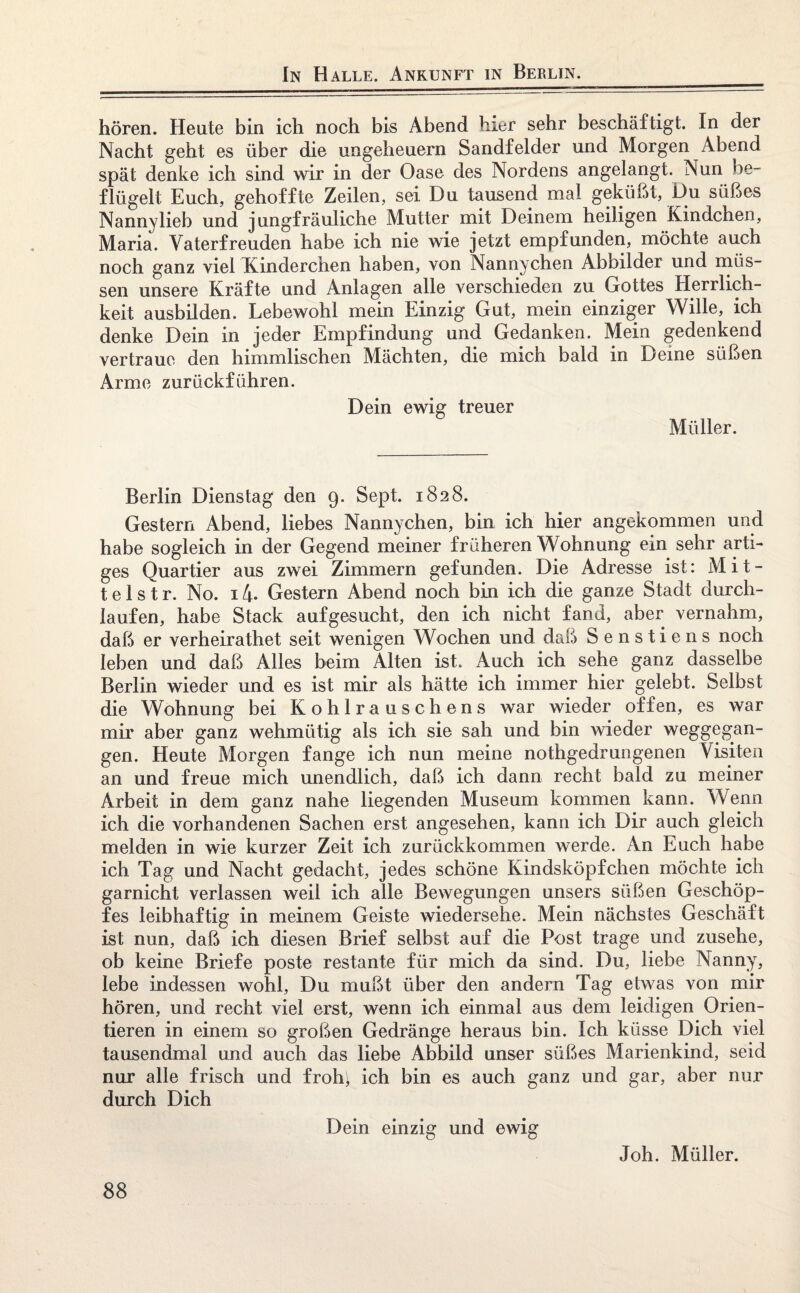 In Halle. Ankunft in Berlin. hören. Heute bin ich noch bis Abend hier sehr beschäftigt. In der Nacht geht es über die Ungeheuern Sandfelder und Morgen Abend spät denke ich sind wir in der Oase des Nordens angelangt. Nun be¬ flügelt Euch, gehoffte Zeilen, sei Du tausend mal geküßt, Du süßes Nannylieb und jungfräuliche Mutter mit Deinem heiligen Kindchen, Maria. Vaterfreuden habe ich nie wie jetzt empfunden, möchte auch noch ganz viel Kinderchen haben, von Nannychen Abbilder und müs¬ sen unsere Kräfte und Anlagen alle verschieden zu Gottes Herrlich¬ keit ausbilden. Lebewohl mein Einzig Gut, mein einziger Wille, ich denke Dein in jeder Empfindung und Gedanken. Mein gedenkend vertraue den himmlischen Mächten, die mich bald in Deine süßen Arme zurückführen. Dein ewig treuer Müller. Berlin Dienstag den 9. Sept. 1828. Gestern Abend, liebes Nannychen, bin ich hier angekommen und habe sogleich in der Gegend meiner früheren Wohnung ein sehr arti¬ ges Quartier aus zwei Zimmern gefunden. Die Adresse ist: Mit¬ te 1 s t r. No. 14. Gestern Abend noch bin ich die ganze Stadt durch¬ laufen, habe Stack aufgesucht, den ich nicht fand, aber vernahm, daß er verheirathet seit wenigen Wochen und daß Senstiens noch leben und daß Alles beim Alten ist,.. Auch ich sehe ganz dasselbe Berlin wieder und es ist mir als hätte ich immer hier gelebt. Selbst die Wohnung bei Kohlrauschens war wieder offen, es war mir aber ganz wehmütig als ich sie sah und bin wieder weggegan¬ gen. Heute Morgen fange ich nun meine nothgedrungenen Visiten an und freue mich unendlich, daß ich dann recht bald zu meiner Arbeit in dem ganz nahe liegenden Museum kommen kann. Wenn ich die vorhandenen Sachen erst angesehen, kann ich Dir auch gleich melden in wie kurzer Zeit ich zurückkommen werde. An Euch habe ich Tag und Nacht gedacht, jedes schöne Kindsköpfchen möchte ich garnicht verlassen weil ich alle Bewegungen unsers süßen Geschöp¬ fes leibhaftig in meinem Geiste wiedersehe. Mein nächstes Geschäft ist nun, daß ich diesen Brief selbst auf die Post trage und zusehe, ob keine Briefe poste restante für mich da sind. Du, liebe Nanny, lebe indessen wohl, Du mußt über den andern Tag etwas von mir hören, und recht viel erst, wenn ich einmal aus dem leidigen Orien¬ tieren in einem so großen Gedränge heraus bin. Ich küsse Dich viel tausendmal und auch das liebe Abbild unser süßes Marienkind, seid nur alle frisch und froh; ich bin es auch ganz und gar, aber nur durch Dich Dein einzig und ewig Joh. Müller.