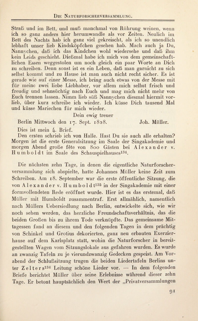 Straß und im Bett, und muß manchmal von Rührung weinen, wenn ich so ganz anders hier herumwandle als vor Zeiten. Neulich im Bett des Nachts hab ich ganz viel gekreischt, als ich so unendlich lebhaft unser lieb Kindsköpfchen gesehen hab. Mach auch ja Du, Nannvchen, daß ich das Kindchen wohl wiedersehe und daß ihm kein Leids geschieht. Dießmal habe ich mich von dem gemeinschaft¬ lichen Essen weggestolen um noch gleich ein paar Worte an Dich zu schreiben. Denn sonst ist es ein Leben, daß man garnicht zu sich selbst kommt und zu Hause ist man auch nicht recht sicher. Es ist gerade wie auf einer Messe, ich bring auch etwas von der Messe mit für meine zwei liebe Liebhaber, vor allem mich selbst frisch und freudig und sehnsüchtig nach Euch und mag mich nicht mehr von Euch trennen lassen. Nimm lieb süß Nannychen diesmal hiermit vor¬ lieb, über kurz schreibe ich wieder. Ich küsse Dich tausend Mal und küsse Mariechen für mich wieder. Dein ewig treuer Berlin Mittwoch den 17. Sept. 1828. Joh. Müller. Dies ist mein 4* Brief. Den ersten schrieb ich von Halle. Hast Du sie auch alle erhalten? Morgen ist die erste Generalsitzung im Saale der Singakademie und morgen Abend große fete von 800 Gästen bei Alexander v. Humboldt im Saale des Schauspielhauses134. Die nächsten zehn Tage, in denen die eigentliche Naturforscher¬ versammlung sich abspielte, hatte Johannes Müller keine Zeit zum Schreiben. Am 18. September war die erste öffentliche Sitzung, die von Alexander v. Humboldt135 in der Singakademie mit einer formvollendeten Rede eröffnet wurde. Hier ist es das erstemal, daß Müller mit Humboldt zusammentraf. Erst allmählich, namentlich nach Müllers Uebersiedlung nach Berlin, entwickelte sich, wie wir noch sehen werden, das herzliche Freundschaftsverhältnis, das die beiden Großen bis zu ihrem Tode verknüpfte. Das gemeinsame Mit¬ tagessen fand an diesem und den folgenden Tagen in dem prächtig von Schinkel und Grotius dekorierten, ganz neu erbauten Exerzier¬ hause auf dem Karlsplatz statt, wohin die Naturforscher in bereit¬ gestellten Wagen vom Sitzungslokale aus gefahren wurden. Es wurde an zwanzig Tafeln zu je vierundzwanzig Gedecken gespeist. Am Vor¬ abend der Schlußsitzung trugen die beiden Liedertafeln Berlins un¬ ter Zelters136 Leitung schöne Lieder vor. — In dem folgenden Briefe berichtet Müller über seine Erlebnisse während dieser zehn Tage. Er betont hauptsächlich den Wert der ,,Privatversammlungen Ö1