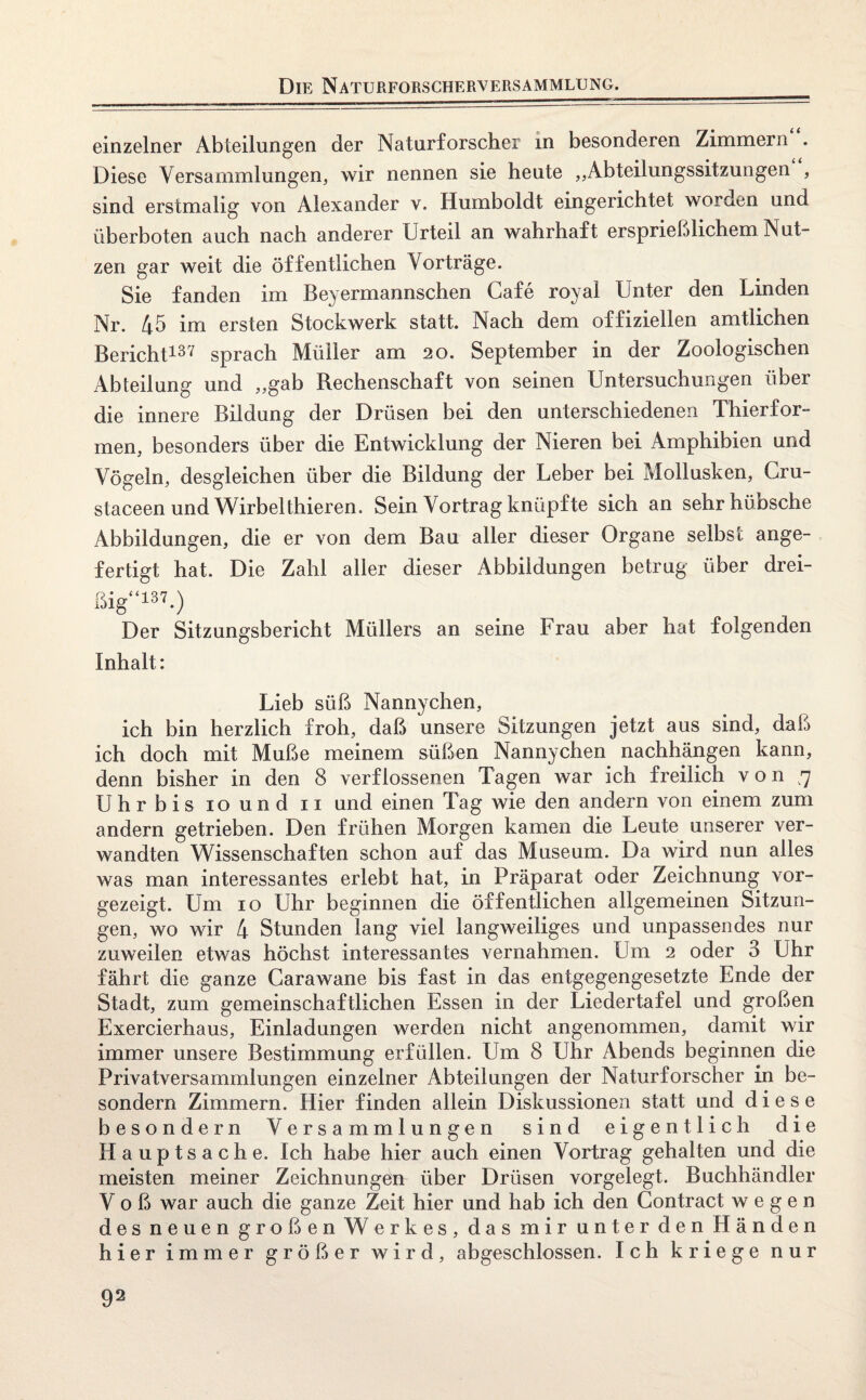 einzelner Abteilungen der Naturforscher in besonderen Zimmern . Diese Versammlungen, wir nennen sie heute ,,Abteilungssitzungen , sind erstmalig von Alexander v. Humboldt eingerichtet worden und überboten auch nach anderer Urteil an wahrhaft ersprießlichem Nut¬ zen gar weit die öffentlichen Vorträge. Sie fanden im Beyermannschen Cafe royal Unter den Linden Nr. 45 im ersten Stockwerk statt. Nach dem offiziellen amtlichen Bericht137 sprach Müller am 20. September in der Zoologischen Abteilung und „gab Rechenschaft von seinen Untersuchungen über die innere Bildung der Drüsen bei den unterschiedenen Thierfor¬ men, besonders über die Entwicklung der Nieren bei Amphibien und Vögeln, desgleichen über die Bildung der Leber bei Mollusken, Gru- staceen und Wirbel thieren. Sein Vortrag knüpfte sich an sehr hüosche Abbildungen, die er von dem Bau aller dieser Organe selbst ange¬ fertigt hat. Die Zahl aller dieser Abbildungen betrug über drei¬ ßig“137.) Der Sitzungsbericht Müllers an seine Frau aber hat folgenden Inhalt: Lieb süß Nannychen, ich bin herzlich froh, daß unsere Sitzungen jetzt aus sind, daß ich doch mit Muße meinem süßen Nannychen nachhängen kann, denn bisher in den 8 verflossenen Tagen war ich freilich von ,7 Uhrbis 10 und 11 und einen Tag wie den andern von einem zum andern getrieben. Den frühen Morgen kamen die Leute unserer ver¬ wandten Wissenschaften schon auf das Museum. Da wird nun alles was man interessantes erlebt hat, in Präparat oder Zeichnung vor¬ gezeigt. Um 10 Uhr beginnen die öffentlichen allgemeinen Sitzun¬ gen, wo wir 4 Stunden lang viel langweiliges und unpassendes nur zuweilen etwas höchst interessantes vernahmen. Um 2 oder 3 Uhr fährt die ganze Carawane bis fast in das entgegengesetzte Ende der Stadt, zum gemeinschaftlichen Essen in der Liedertafel und großen Exercierhaus, Einladungen werden nicht angenommen, damit wir immer unsere Bestimmung erfüllen. Um 8 Uhr Abends beginnen die Privatversammlungen einzelner Abteilungen der Naturforscher in be- sondern Zimmern. Hier finden allein Diskussionen statt und diese besondern Versammlungen sind eigentlich die Hauptsache. Ich habe hier auch einen Vortrag gehalten und die meisten meiner Zeichnungen über Drüsen vorgelegt. Buchhändler V o ß war auch die ganze Zeit hier und hab ich den Gontract wegen des neuen großen Werkes, das mir unter den Händen hier immer größer wird, abgeschlossen. Ich kriege nur