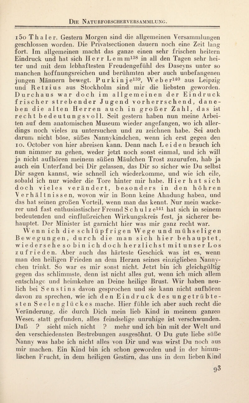 i5o Thal er. Gestern Morgen sind die allgemeinen Versammlungen geschlossen worden. Die Privatsectionen dauern noch eine Zeit lang fort. Im allgemeinen macht das ganze einen sehr frischen heitern Eindruck und hat sich Herr Lern m138 in all den Tagen sehr hei¬ ter und mit dem lebhaftesten Freudengefühl des Daseyns unter so manchen hoffnungsreichen und berühmten aber auch unbefangenen jungen Männern bewegt. P u r k i n j e139, Webe r140 aus Leipzig und Retzius aus Stockholm sind mir die liebsten geworden. Durchaus war doch im allgemeinen der Eindruck frischer strebender Jugend vorherrschend, dane¬ ben die alten Herren auch in großer Zahl, das ist recht bedeutungsvoll. Seit gestern haben nun meine Arbei- ten auf dem anatomischen Museum wieder angefangen, wo ich aller¬ dings noch vieles zu untersuchen und zu zeichnen habe. Sei auch darum nicht böse, süßes Nannykindchen, wenn ich erst gegen den io. October von hier abreisen kann. Denn nach Leiden brauch ich nun nimmer zu gehen, weder jetzt noch sonst einmal, und ich will ja nicht auf hören meinem süßen Mäulchen Trost zuzurufen, hab ja auch ein Unterfand bei Dir gelassen, das Dir so sicher wie Du selbst Dir sagen kannst, wie schnell ich wiederkomme, und wie ich eile, sobald ich nur wieder die Tore hinter mir habe. Hier hat sich doch vieles verändert, besonders in den höhren V erhältnissen, wovon wir in Bonn keine Ahndung haben, und das hat seinen großen Vorteil, wenn man das kennt. Nur mein wacke¬ rer und fast enthusiastischer Freund S c h u 1 z e141 hat sich in seinem bedeutenden und einflußreichen Wirkungskreis fest, ja sicherer be¬ hauptet. Der Minister ist garnicht hier was mir ganz recht war. Wenn ich die schlüpfrigen Wege und mühseligen Bewegungen, durch die man sich hier behauptet, wiedersehe so bin ich doch herzlichst mit unser Los zufrieden. Aber auch das härteste Geschick was ist es, wenn man den heiligen Frieden an dem Herzen seines einziglieben Nanny- chen trinkt. So war es mir sonst nicht. Jetzt bin ich gleichgültig gegen das schlimmste, denn ist nicht alles gut, wenn ich mich allem entschlage und heimkehre an Deine heilige Brust. Wir haben neu¬ lich bei Senstins davon gesprochen und sie kann nicht aufhören davon zu sprechen, wie ich den Eindruck des ungetrübte¬ sten Seelenglückes mache. Hier fühle ich aber auch recht die Veränderung, die durch Dich mein lieb Kind in meinem ganzen Wesen statt gefunden, alles feindselige unruhige ist verschwunden. Daß ? sieht mich nicht ? mehr und ich bin mit der Welt und den verschiedensten Bestrebungen ausgesöhnt. 0 Du gute liebe süße Nanny was habe ich nicht alles von Dir und was wirst Du noch aus mir machen. Ein Kind bin ich schon geworden und in der himm¬ lischen F rucht, in dem heiligen Gestirn, das uns in dem lieben Kind