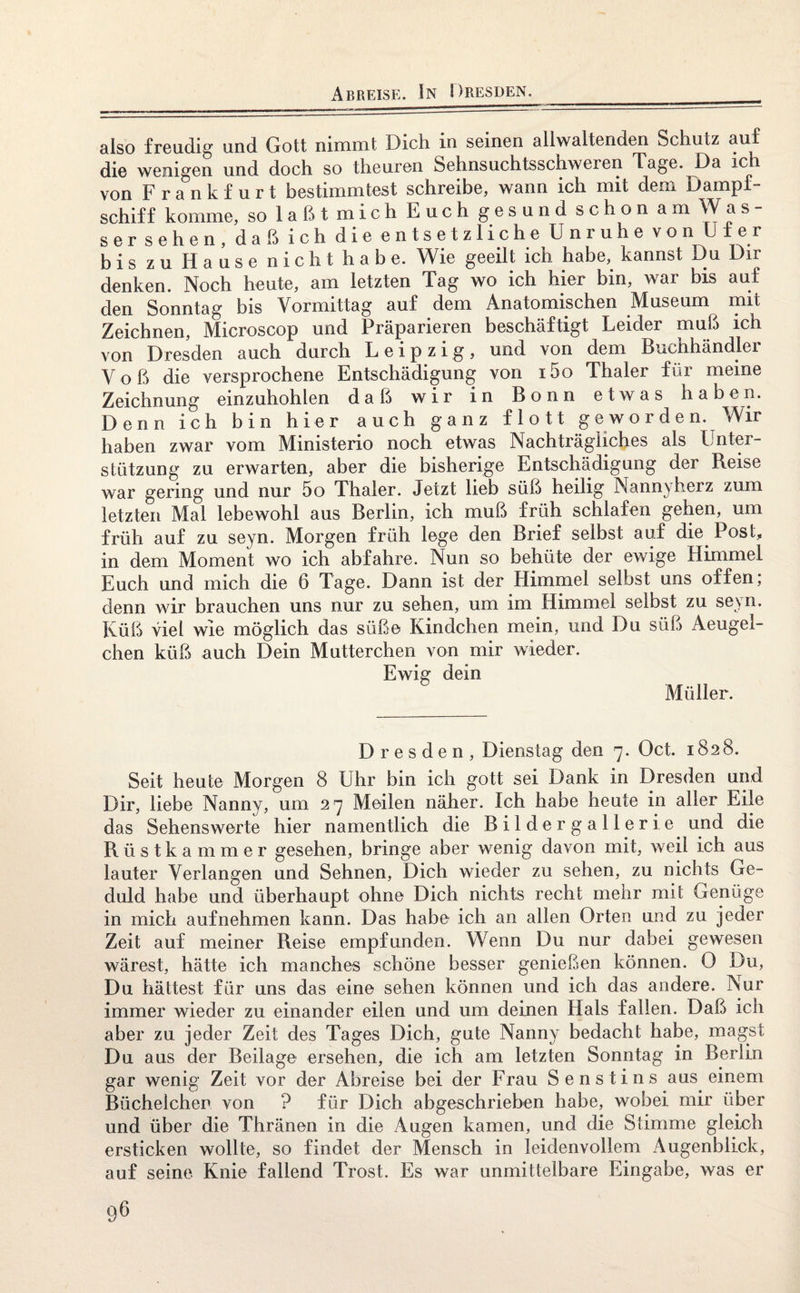 Abreise. In Dresden. also freudig und Gott nimmt Dich in seinen allwaltenden Schutz auf die wenigen und doch so theuren Sehnsuchtsschweren Tage. Da ich von Frankfurt bestimmtest schreibe, wann ich mit dem Dampf¬ schiff komme, so laßt mich Euch gesund schon am Was- ser sehen, daß ich die entsetzliche Unruhe von Ufer bis zu Hause nicht habe. Wie geeilt ich habe, kannst Du Dir denken. Noch heute, am letzten Tag wo ich hier bin, wai bis auf den Sonntag bis Vormittag auf dem Anatomischen Aluseum nut Zeichnen, Microscop und Präparieren beschäftigt Leider muß ich von Dresden auch durch Leipzig, und von dem Buchhändler Voß die versprochene Entschädigung von i5o Thaler für meine Zeichnung einzuhohlen daß wir in Bonn etwas haben. Denn ich bin hier auch ganz flott geworden. Wir haben zwar vom Ministerio noch etwas Nachträgliches als Unter¬ stützung zu erwarten, aber die bisherige Entschädigung der Reise war gering und nur 5o Thaler. Jetzt lieb süß heilig Nannyherz zum letzten Mal lebewohl aus Berlin, ich muß früh schlafen gehen, um früh auf zu seyn. Morgen früh lege den Brief selbst auf die Post, in dem Moment wo ich abfahre. Nun so behüte der ewige Himmel Euch und mich die 6 Tage. Dann ist der Himmel selbst uns offen; denn wir brauchen uns nur zu sehen, um im Himmel selbst zu seyn. Küß viel wie möglich das süße Kindchen mein, und Du süß Aeugel- chen küß auch Dein Mütterchen von mir wieder. Ewig dein Müller. Dresden, Dienstag den 7. Oct. 1828. Seit heute Morgen 8 Uhr bin ich gott sei Dank in Dresden und Dir, liebe Nanny, um 27 Meilen näher. Ich habe heute in aller Eile das Sehenswerte hier namentlich die Bildergallerie und die Rüstkammer gesehen, bringe aber wenig davon mit, weil ich aus lauter Verlangen und Sehnen, Dich wieder zu sehen, zu nichts Ge¬ duld habe und überhaupt ohne Dich nichts recht mehr mit Genüge in mich aufnehmen kann. Das habe ich an allen Orten und zu jeder Zeit auf meiner Reise empfunden. Wenn Du nur dabei gewesen wärest, hätte ich manches schöne besser genießen können. 0 Du, Du hättest für uns das eine sehen können und ich das andere. Nur immer wieder zu einander eilen und um deinen Hals fallen. Daß ich aber zu jeder Zeit des Tages Dich, gute Nanny bedacht habe, magst Du aus der Beilage ersehen, die ich am letzten Sonntag in Berlin gar wenig Zeit vor der Abreise bei der Frau Senstins aus einem Büchelchen von ? für Dich abgeschrieben habe, wobei mir über und über die Thränen in die Augen kamen, und die Stimme gleich ersticken wollte, so findet der Mensch in leidenvollem Augenblick, auf seine Knie fallend Trost. Es war unmittelbare Eingabe, was er