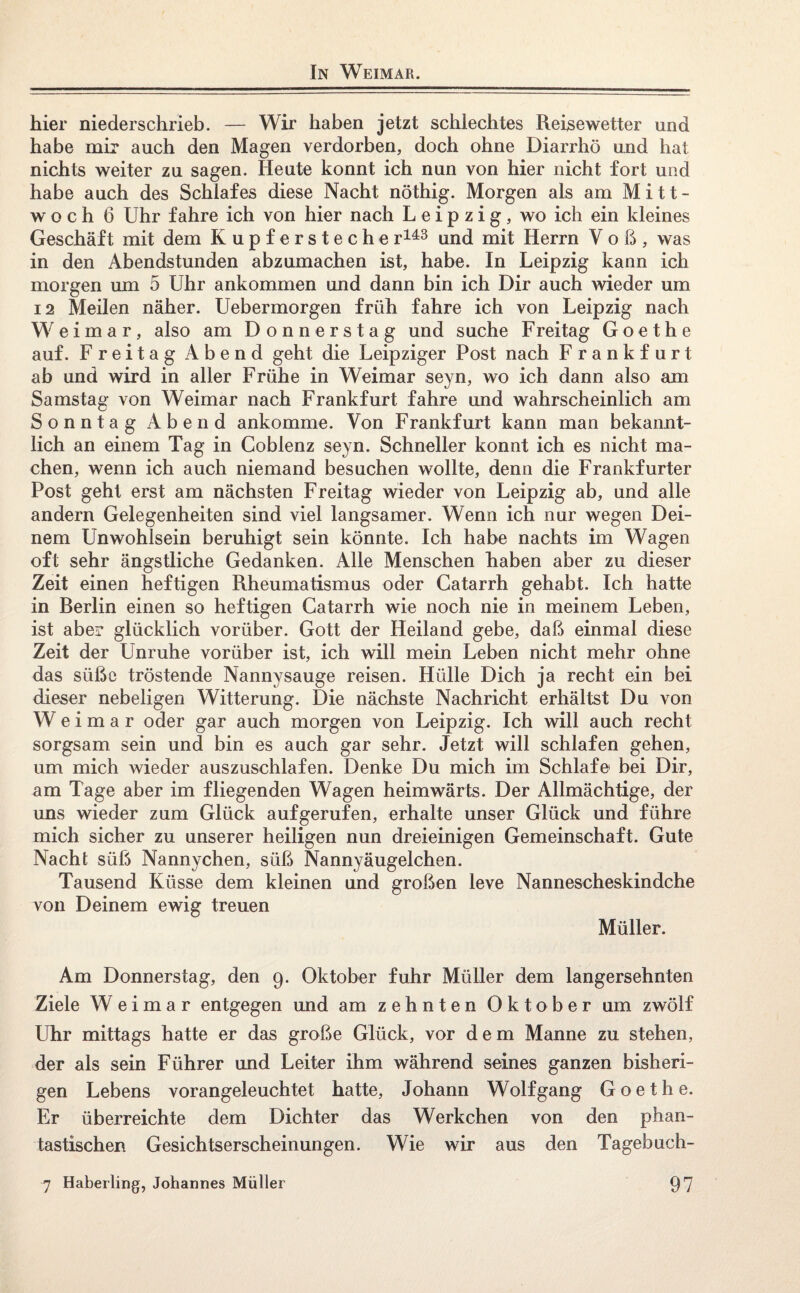 In Weimar. hier niederschrieb. — Wir haben jetzt schlechtes Reisewetter und habe mir auch den Magen verdorben, doch ohne Diarrhö und hat nichts weiter zu sagen. Heute könnt ich nun von hier nicht fort und habe auch des Schlafes diese Nacht nöthig. Morgen als am Mitt¬ woch 6 Uhr fahre ich von hier nach Leipzig, wo ich ein kleines Geschäft mit dem Kupfersteche r143 und mit Herrn V o ß, was in den Abendstunden abzumachen ist, habe. In Leipzig kann ich morgen um 5 Uhr ankommen und dann bin ich Dir auch wieder um 12 Meilen näher. Uebermorgen früh fahre ich von Leipzig nach Weimar, also am Donnerstag und suche Freitag Goethe auf. Freitag Abend geht die Leipziger Post nach Frankfurt ab und wird in aller Frühe in Weimar seyn, wo ich dann also am Samstag von Weimar nach Frankfurt fahre und wahrscheinlich am Sonntag Abend ankomme. Von Frankfurt kann man bekannt¬ lich an einem Tag in Coblenz seyn. Schneller könnt ich es nicht ma¬ chen, wenn ich auch niemand besuchen wollte, denn die Frankfurter Post geht erst am nächsten Freitag wieder von Leipzig ab, und alle andern Gelegenheiten sind viel langsamer. Wenn ich nur wegen Dei¬ nem Unwohlsein beruhigt sein könnte. Ich habe nachts im Wagen oft sehr ängstliche Gedanken. Alle Menschen haben aber zu dieser Zeit einen heftigen Rheumatismus oder Catarrh gehabt. Ich hatte in Rerlin einen so heftigen Catarrh wie noch nie in meinem Leben, ist aber glücklich vorüber. Gott der Heiland gebe, daß einmal diese Zeit der Unruhe vorüber ist, ich will mein Leben nicht mehr ohne das süße tröstende Nannysauge reisen. Hülle Dich ja recht ein bei dieser nebeligen Witterung. Die nächste Nachricht erhältst Du von Weimar oder gar auch morgen von Leipzig. Ich will auch recht sorgsam sein und bin es auch gar sehr. Jetzt will schlafen gehen, um mich wieder auszuschlafen. Denke Du mich im Schlafe bei Dir, am Tage aber im fliegenden Wagen heimwärts. Der Allmächtige, der uns wieder zum Glück auf gerufen, erhalte unser Glück und führe mich sicher zu unserer heiligen nun dreieinigen Gemeinschaft. Gute Nacht süß Nannychen, süß Nannyäugelchen. Tausend Küsse dem kleinen und großen leve Nannescheskindche von Deinem ewig treuen Müller. Am Donnerstag, den 9. Oktober fuhr Müller dem langersehnten Ziele Weimar entgegen und am zehnten Oktober um zwölf Uhr mittags hatte er das große Glück, vor dem Manne zu stehen, der als sein Führer und Leiter ihm während seines ganzen bisheri¬ gen Lebens vorangeleuchtet hatte, Johann Wolf gang Goethe. Er überreichte dem Dichter das Werkchen von den phan¬ tastischen Gesichtserscheinungen. Wie wir aus den Tagebuch-