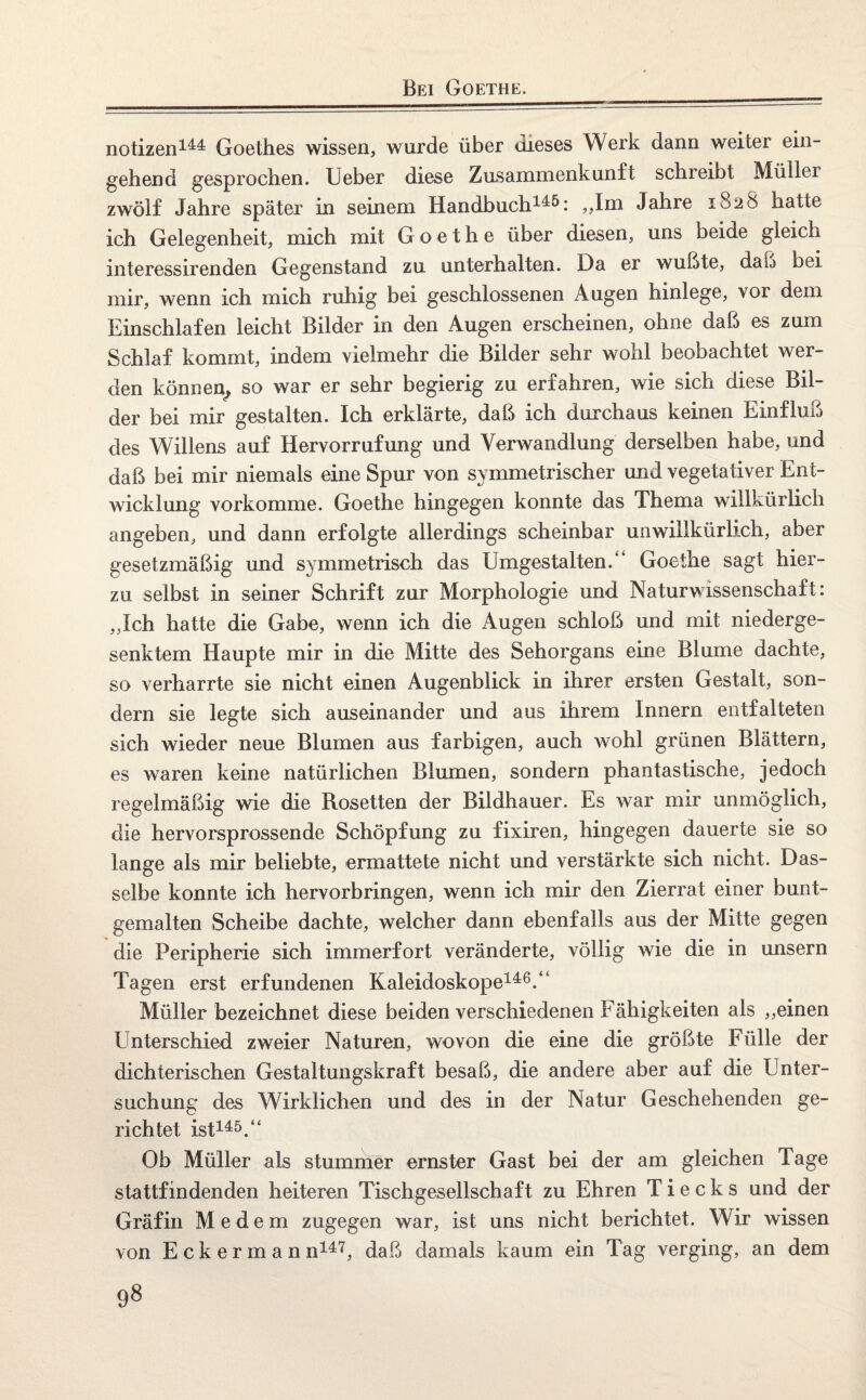 Bei Goethe. notizen144 Goethes wissen, wurde über dieses Werk dann weiter ein¬ gehend gesprochen. Ueber diese Zusammenkunft schreibt Müllei zwölf Jahre später in seinem Handbuch145: „Im Jahre 1828 hatte ich Gelegenheit, mich mit Goethe über diesen, uns beide gleich interessirenden Gegenstand zu unterhalten. Da er wußte, daß bei mir, wenn ich mich ruhig bei geschlossenen Augen hinlege, vor dem Einschlafen leicht Bilder in den Augen erscheinen, ohne daß es zum Schlaf kommt, indem vielmehr die Bilder sehr wohl beobachtet wer¬ den können», so war er sehr begierig zu erfahren, wie sich diese Bil¬ der bei mir gestalten. Ich erklärte, daß ich durchaus keinen Einfluß des Willens auf Hervorrufung und Verwandlung derselben habe, und daß bei mir niemals eine Spur von symmetrischer und vegetativer Ent¬ wicklung vorkomme. Goethe hingegen konnte das Thema willkürlich angeben, und dann erfolgte allerdings scheinbar unwillkürlich, aber gesetzmäßig und symmetrisch das IJmgestalten.“ Goethe sagt hier¬ zu selbst in seiner Schrift zur Morphologie und Naturwissenschaft: „Ich hatte die Gabe, wenn ich die Augen schloß und mit niederge¬ senktem Haupte mir in die Mitte des Sehorgans eine Blume dachte, so verharrte sie nicht einen Augenblick in ihrer ersten Gestalt, son¬ dern sie legte sich auseinander und aus ihrem Innern entfalteten sich wieder neue Blumen aus farbigen, auch wohl grünen Blättern, es waren keine natürlichen Blumen, sondern phantastische, jedoch regelmäßig wie die Rosetten der Bildhauer. Es war mir unmöglich, die hervorsprossende Schöpfung zu fixiren, hingegen dauerte sie so lange als mir beliebte, ermattete nicht und verstärkte sich nicht. Das¬ selbe konnte ich hervorbringen, wenn ich mir den Zierrat einer bunt¬ gemalten Scheibe dachte, welcher dann ebenfalls aus der Mitte gegen die Peripherie sich immerfort veränderte, völlig wie die in unsern Tagen erst erfundenen Kaleidoskope146.“ Müller bezeichnet diese beiden verschiedenen Fähigkeiten als „einen Unterschied zweier Naturen, wovon die eine die größte Fülle der dichterischen Gestaltungskraft besaß, die andere aber auf die Unter¬ suchung des Wirklichen und des in der Natur Geschehenden ge¬ richtet ist145.“ Ob Müller als stummer ernster Gast bei der am gleichen Tage stattfindenden heiteren Tischgesellschaft zu Ehren T i e c k s und der Gräfin Medern zugegen war, ist uns nicht berichtet. Wir wissen von Eckermann147, daß damals kaum ein Tag verging, an dem