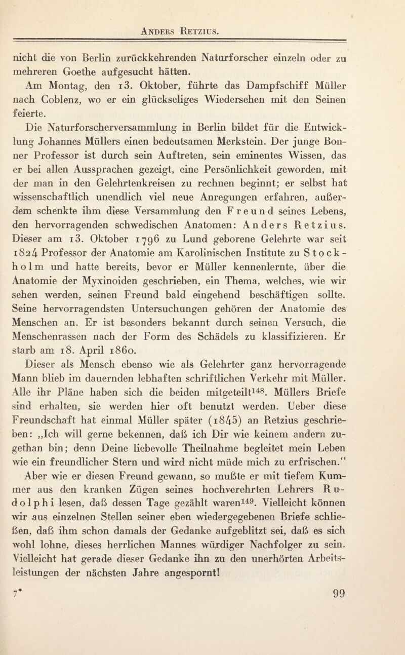 Anders Retzius. nicht die von Berlin zurückkehrenden Naturforscher einzeln oder zu mehreren Goethe aufgesucht hätten. Am Montag, den i3. Oktober, führte das Dampfschiff Müller nach Goblenz, wo er ein glückseliges Wiedersehen mit den Seinen feierte. Die Naturforscherversammlung in Berlin bildet für die Entwick¬ lung Johannes Müllers einen bedeutsamen Merkstein. Der junge Bon¬ ner Professor ist durch sein Auftreten, sein eminentes Wissen, das er bei allen Aussprachen gezeigt, eine Persönlichkeit geworden, mit der man in den Gelehrtenkreisen zu rechnen beginnt; er selbst hat wissenschaftlich unendlich viel neue Anregungen erfahren, außer¬ dem schenkte ihm diese Versammlung den Freund seines Lebens, den hervorragenden schwedischen Anatomen: Anders Retzius. Dieser am i3. Oktober 1796 zu Lund geborene Gelehrte war seit 1824 Professor der Anatomie am Karolinischen Institute zu Stock¬ holm und hatte bereits, bevor er Müller kennenlernte, über die Anatomie der Myxinoiden geschrieben, ein Thema, welches, wie wir sehen werden, seinen Freund bald eingehend beschäftigen sollte. Seine hervorragendsten Untersuchungen gehören der Anatomie des Menschen an. Er ist besonders bekannt durch seinen Versuch, die Menschenrassen nach der Form des Schädels zu klassifizieren. Er starb am 18. April 1860. Dieser als Mensch ebenso wie als Gelehrter ganz hervorragende Mann blieb im dauernden lebhaften schriftlichen Verkehr mit Müller. Alle ihr Pläne haben sich die beiden mitgeteilt148. Müllers Briefe sind erhalten, sie werden hier oft benutzt werden. Ueber diese Freundschaft hat einmal Müller später (i845) an Retzius geschrie¬ ben: „Ich will gerne bekennen, daß ich Dir wie keinem andern zu- gethan bin; denn Deine liebevolle Theilnahme begleitet mein Leben wie ein freundlicher Stern und wird nicht müde mich zu erfrischen.“ Aber wie er diesen Freund gewann, so mußte er mit tiefem Kum¬ mer aus den kranken Zügen seines hochverehrten Lehrers R u- d o 1 p h i lesen, daß dessen Tage gezählt waren149. Vielleicht können wir aus einzelnen Stellen seiner eben wiedergegebenen Briefe schlie¬ ßen, daß ihm schon damals der Gedanke aufgeblitzt sei, daß es sich wohl lohne, dieses herrlichen Mannes würdiger Nachfolger zu sein. Vielleicht hat gerade dieser Gedanke ihn zu den unerhörten Arbeits¬ leistungen der nächsten Jahre angespornt!