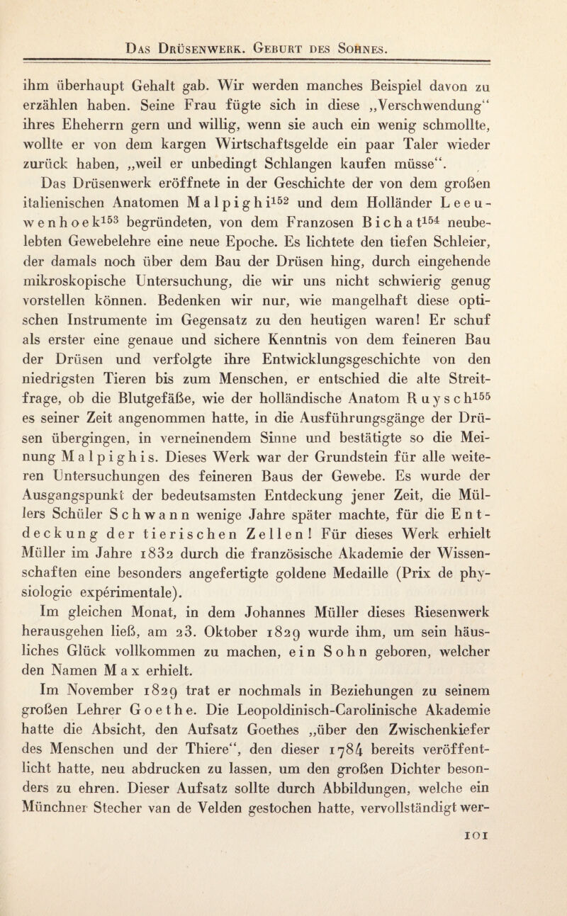 Das Drüsenwerk. Geburt des Sohnes. ihm überhaupt Gehalt gab. Wir werden manches Beispiel davon zu erzählen haben. Seine Frau fügte sich in diese „Verschwendung“ ihres Eheherrn gern und willig, wenn sie auch ein wenig schmollte, wollte er von dem kargen Wirtschaftsgelde ein paar Taler wieder zurück haben, „weil er unbedingt Schlangen kaufen müsse“. Das Drüsenwerk eröffnete in der Geschichte der von dem großen italienischen Anatomen M a 1 p i g h i152 und dem Holländer Leeu- wenhoek153 begründeten, von dem Franzosen Bichat154 neube¬ lebten Gewebelehre eine neue Epoche. Es lichtete den tiefen Schleier, der damals noch über dem Bau der Drüsen hing, durch eingehende mikroskopische Untersuchung, die wir uns nicht schwierig genug vorstellen können. Bedenken wir nur, wie mangelhaft diese opti¬ schen Instrumente im Gegensatz zu den heutigen waren! Er schuf als erster eine genaue und sichere Kenntnis von dem feineren Bau der Drüsen und verfolgte ihre Entwicklungsgeschichte von den niedrigsten Tieren bis zum Menschen, er entschied die alte Streit¬ frage, ob die Blutgefäße, wie der holländische Anatom R u y s c h155 es seiner Zeit angenommen hatte, in die Ausführungsgänge der Drü¬ sen übergingen, in verneinendem Sinne und bestätigte so die Mei¬ nung Malpighis. Dieses Werk war der Grundstein für alle weite¬ ren Untersuchungen des feineren Baus der Gewebe. Es wurde der Ausgangspunkt der bedeutsamsten Entdeckung jener Zeit, die Mül¬ lers Schüler Schwann wenige Jahre später machte, für die Ent¬ deckung der tierischen Zellen! Für dieses Werk erhielt Müller im Jahre i832 durch die französische Akademie der Wissen¬ schaften eine besonders angefertigte goldene Medaille (Prix de Phy¬ siologie experimentale). Im gleichen Monat, in dem Johannes Müller dieses Biesenwerk herausgehen ließ, am 2 3. Oktober 1829 wurde ihm, um sein häus¬ liches Glück vollkommen zu machen, ein Sohn geboren, welcher den Namen Max erhielt. Im November 1829 trat er nochmals in Beziehungen zu seinem großen Lehrer Goethe. Die Leopoldinisch-Carolinische Akademie hatte die Absicht, den Aufsatz Goethes „über den Zwischenkiefer des Menschen und der Thiere“, den dieser 1784 bereits veröffent¬ licht hatte, neu abdrucken zu lassen, um den großen Dichter beson¬ ders zu ehren. Dieser Aufsatz sollte durch Abbildungen, welche ein Münchner Stecher van de Velden gestochen hatte, vervollständigt wer-