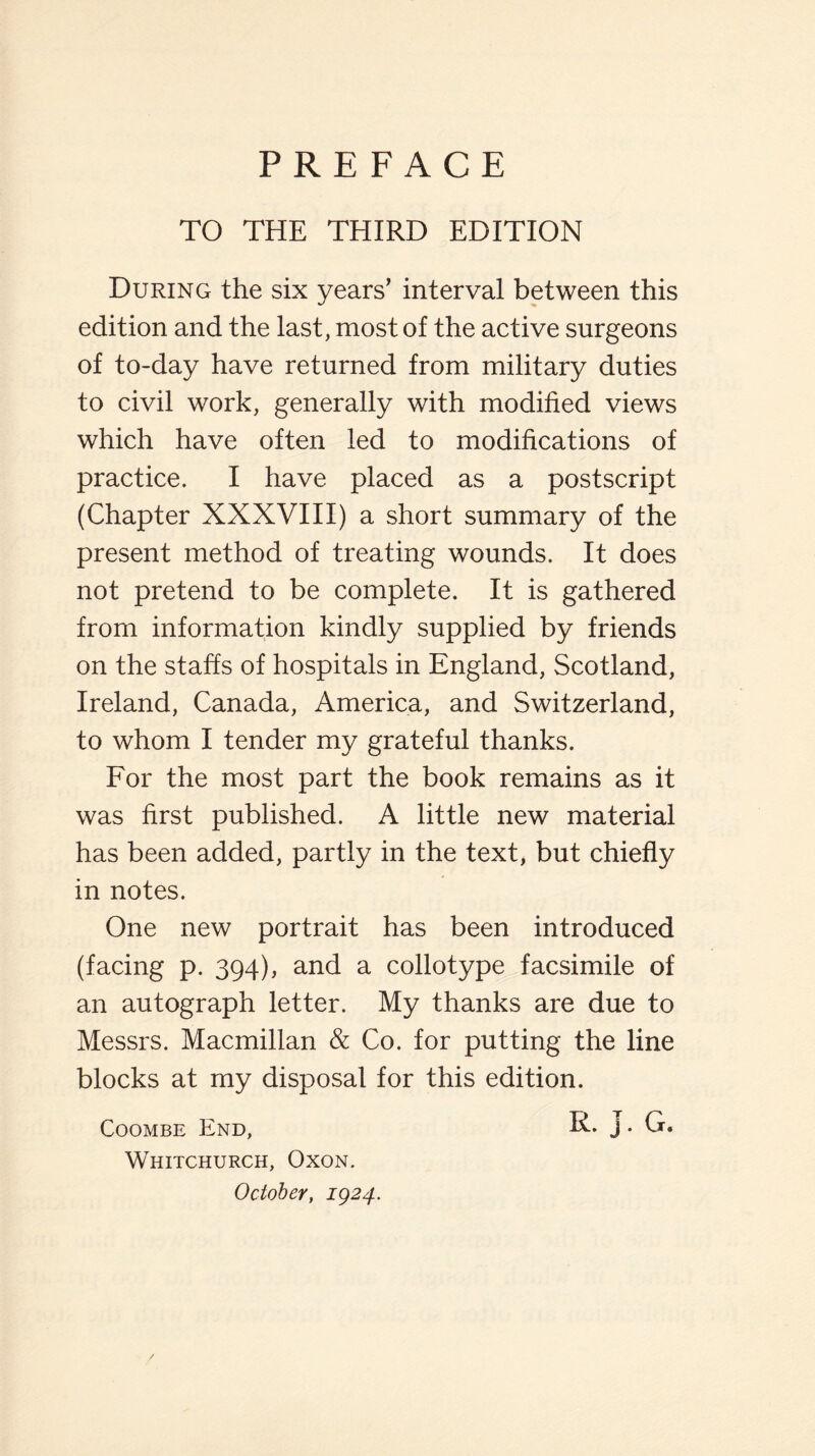 TO THE THIRD EDITION During the six years’ interval between this edition and the last, most of the active surgeons of to-day have returned from military duties to civil work, generally with modified views which have often led to modifications of practice. I have placed as a postscript (Chapter XXXVIII) a short summary of the present method of treating wounds. It does not pretend to be complete. It is gathered from information kindly supplied by friends on the staffs of hospitals in England, Scotland, Ireland, Canada, America, and Switzerland, to whom I tender my grateful thanks. For the most part the book remains as it was first published. A little new material has been added, partly in the text, but chiefly in notes. One new portrait has been introduced (facing p. 394), and a collotype facsimile of an autograph letter. My thanks are due to Messrs. Macmillan & Co. for putting the line blocks at my disposal for this edition. Coombe End, R. j . G. Whitchurch, Oxon. October, ig24.
