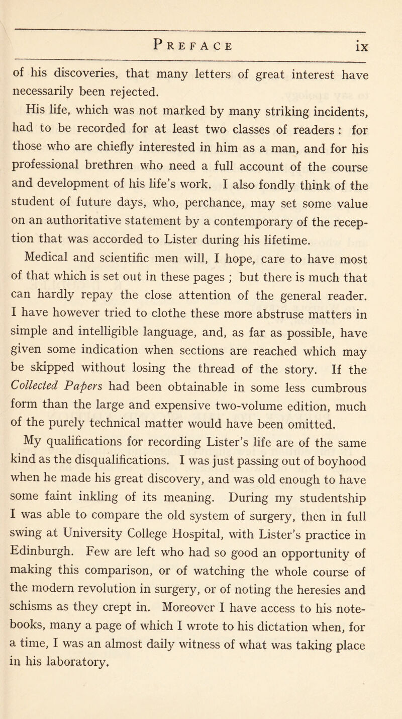 ix of his discoveries, that many letters of great interest have necessarily been rejected. His life, which was not marked by many striking incidents, had to be recorded for at least two classes of readers : for those who are chiefly interested in him as a man, and for his professional brethren who need a full account of the course and development of his life’s work. I also fondly think of the student of future days, who, perchance, may set some value on an authoritative statement by a contemporary of the recep¬ tion that was accorded to Lister during his lifetime. Medical and scientific men will, I hope, care to have most of that which is set out in these pages ; but there is much that can hardly repay the close attention of the general reader. I have however tried to clothe these more abstruse matters in simple and intelligible language, and, as far as possible, have given some indication when sections are reached which may be skipped without losing the thread of the story. If the Collected Papers had been obtainable in some less cumbrous form than the large and expensive two-volume edition, much of the purely technical matter would have been omitted. My qualifications for recording Lister’s life are of the same kind as the disqualifications. I was just passing out of boyhood when he made his great discovery, and was old enough to have some faint inkling of its meaning. During my studentship I was able to compare the old system of surgery, then in full swing at University College Hospital, with Lister’s practice in Edinburgh. Few are left who had so good an opportunity of making this comparison, or of watching the whole course of the modern revolution in surgery, or of noting the heresies and schisms as they crept in. Moreover I have access to his note¬ books, many a page of which I wrote to his dictation when, for a time, I was an almost daily witness of what was taking place in his laboratory.