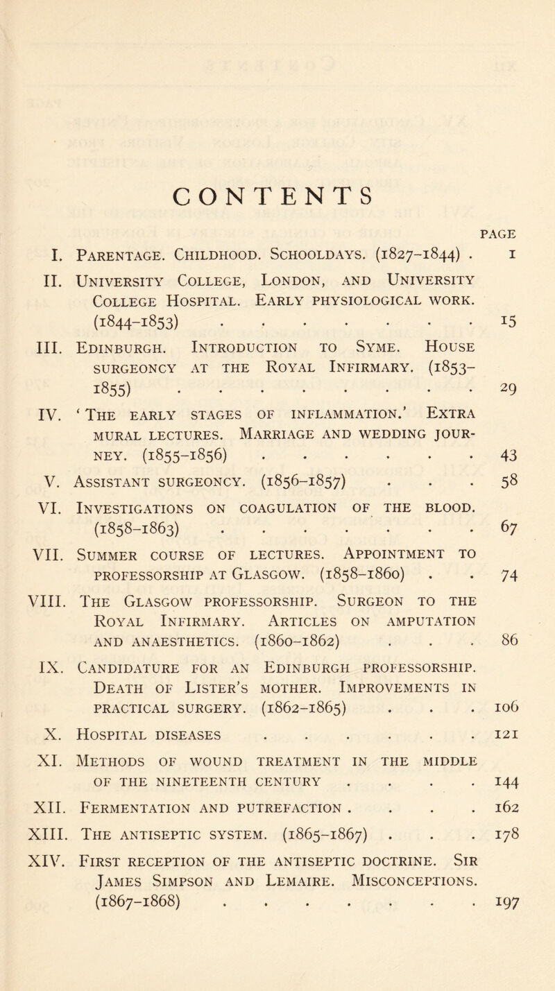 CONTENTS I. Parentage. Childhood. Schooldays. (1827-1844) . II. University College, London, and University College Hospital. Early physiological work. (1844-1853) . III. Edinburgh. Introduction to Syme. House SURGEONCY AT THE ROYAL INFIRMARY. (1853- 1855) . IV. ‘ The early stages of inflammation.’ Extra MURAL LECTURES. MARRIAGE AND WEDDING JOUR¬ NEY. (1855-1856) ...... V. Assistant surgeoncy. (1856-1857) VI. Investigations on coagulation of the blood. (1858-1863) ....... VII. Summer course of lectures. Appointment to PROFESSORSHIP AT GLASGOW. (1858-1860) VIII. The Glasgow professorship. Surgeon to the Royal Infirmary. Articles on amputation AND ANAESTHETICS. (1860-1862) IX. Candidature for an Edinburgh professorship. Death of Lister’s mother. Improvements in PRACTICAL SURGERY. (1862-1865) X. Hospital diseases ...... XI. Methods of wound treatment in the middle OF THE NINETEENTH CENTURY .... XII. Fermentation and putrefaction .... XIII. The antiseptic system. (1865-1867) XIV. First reception of the antiseptic doctrine. Sir James Simpson and Lemaire. Misconceptions. (1867-1868) ....... PAGE I 15 29 43 58 67 74 86 106 121 144 162 178 197