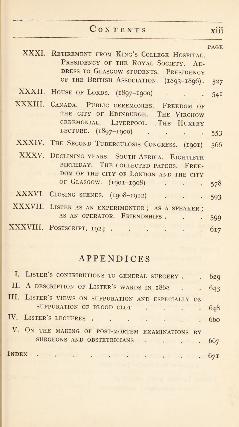 Xlll XXXI. Retirement from King’s College Hospital. Presidency of the Royal Society. Ad¬ dress to Glasgow students. Presidency of the British Association. (1893-1896). XXXII. House of Lords. (1897-1900) XXXIII. Canada. Public ceremonies. Freedom of THE CITY OF EDINBURGH. THE VlRCHOW ceremonial. Liverpool. The Huxley LECTURE. (1897-1900) .... XXXIV. The Second Tuberculosis Congress. (1901) XXXV. Declining years. South Africa. Eightieth BIRTHDAY. THE COLLECTED PAPERS. FREE¬ DOM OF THE CITY OF LONDON AND THE CITY of Glasgow. (1901-1908) XXXVI. Closing scenes. (1908-1912) XXXVII. Lister AS AN EXPERIMENTER ; AS A SPEAKER ; AS AN OPERATOR. FRIENDSHIPS . XXXVIII. Postscript, 1924. APPENDICES I. Lister’s contributions to general surgery . II. A DESCRIPTION OF LISTER’S WARDS IN l868 III. Lister’s views on suppuration and especially on SUPPURATION OF BLOOD CLOT .... IV. Lister’s lectures. V. On the making of post-mortem examinations by SURGEONS AND OBSTETRICIANS PAGE 527 541 553 566 578 593 599 617 629 643 648 660 667 Index 671