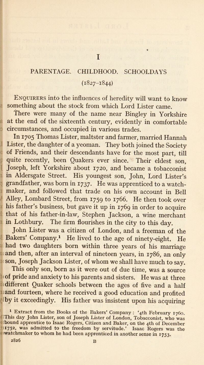 ■ PARENTAGE. CHILDHOOD. SCHOOLDAYS (1827-1844) Enquirers into the influences of heredity will want to know something about the stock from which Lord Lister came. There were many of the name near Bingley in Yorkshire at the end of the sixteenth century, evidently in comfortable circumstances, and occupied in various trades. In 1705 Thomas Lister, maltster and farmer, married Hannah Lister, the daughter of a yeoman. They both joined the Society of Friends, and their descendants have for the most part, till quite recently, been Quakers ever since. Their eldest son, Joseph, left Yorkshire about 1720, and became a tobacconist in Aldersgate Street. His youngest son, John, Lord Lister’s grandfather, was born in 1737. He was apprenticed to a watch¬ maker, and followed that trade on his own account in Bell Alley, Lombard Street, from 1759 to 1766. He then took over his father’s business, but gave it up in 1769 in order to acquire that of his father-in-law, Stephen Jackson, a wine merchant in Lothbury. The firm flourishes in the city to this day. John Lister was a citizen of London, and a freeman of the Bakers’ Company.1 He lived to the age of ninety-eight. He had two daughters born within three years of his marriage and then, after an interval of nineteen years, in 1786, an only son, Joseph Jackson Lister, of whom we shall have much to say. This only son, born as it were out of due time, was a source of pride and anxiety to his parents and sisters. He was at three different Quaker schools between the ages of five and a half and fourteen, where he received a good education and profited by it exceedingly. His father was insistent upon his acquiring 1 Extract from the Books of the Bakers’ Company : ‘4th February 1760. This day John Lister, son of Joseph Lister of London, Tobacconist, who was bound apprentice to Isaac Rogers, Citizen and Baker, on the 4th of December 1752, was admitted to the freedom by servitude.’ Isaac Rogers was the watchmaker to whom he had been apprenticed in another sense in 1753. 2826 B