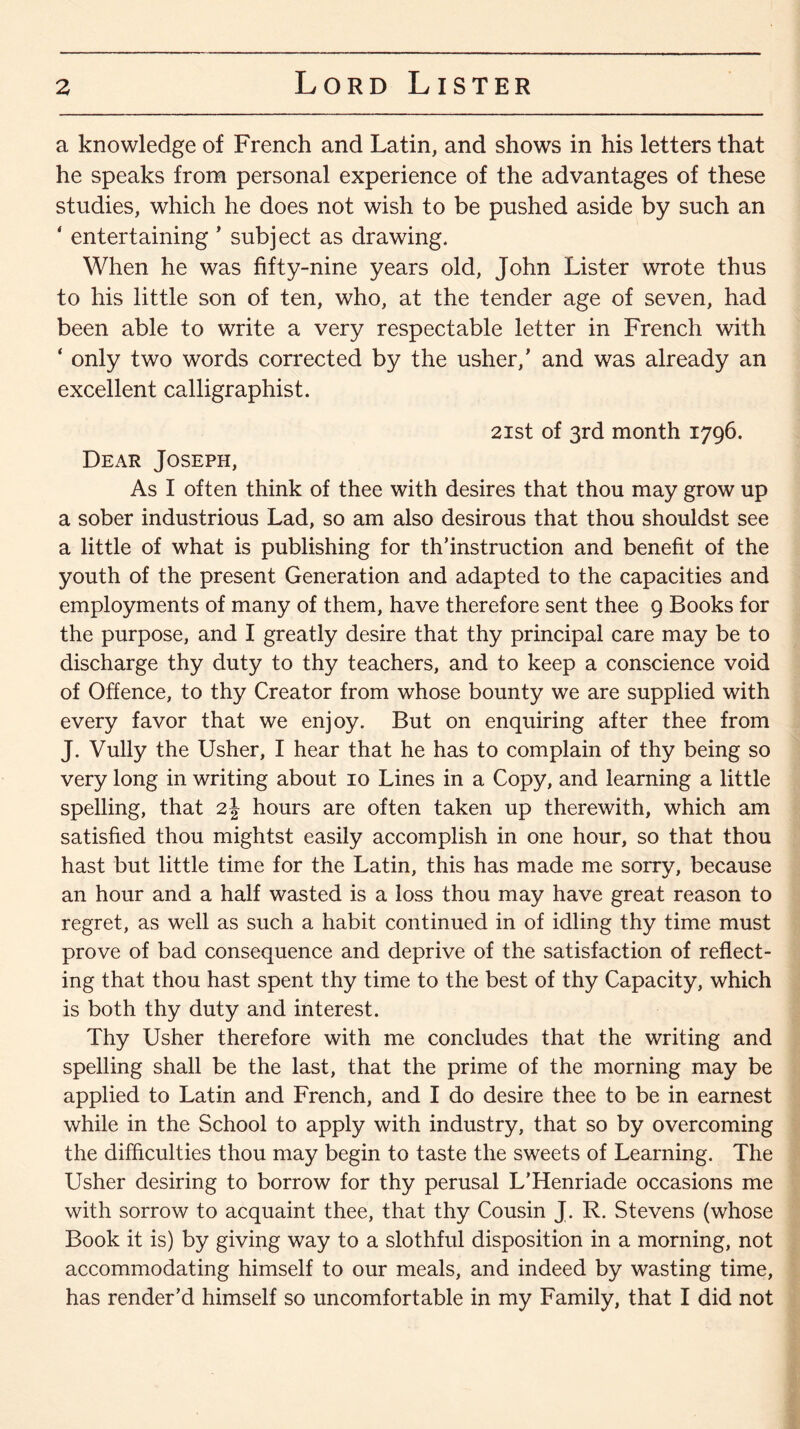 a knowledge of French and Latin, and shows in his letters that he speaks from personal experience of the advantages of these studies, which he does not wish to be pushed aside by such an ‘ entertaining * subject as drawing. When he was fifty-nine years old, John Lister wrote thus to his little son of ten, who, at the tender age of seven, had been able to write a very respectable letter in French with ‘ only two words corrected by the usher,’ and was already an excellent calligraphist. 21st of 3rd month 1796. Dear Joseph, As I often think of thee with desires that thou may grow up a sober industrious Lad, so am also desirous that thou shouldst see a little of what is publishing for th’instruction and benefit of the youth of the present Generation and adapted to the capacities and employments of many of them, have therefore sent thee 9 Books for the purpose, and I greatly desire that thy principal care may be to discharge thy duty to thy teachers, and to keep a conscience void of Offence, to thy Creator from whose bounty we are supplied with every favor that we enjoy. But on enquiring after thee from J. Vully the Usher, I hear that he has to complain of thy being so very long in writing about 10 Lines in a Copy, and learning a little spelling, that 2| hours are often taken up therewith, which am satisfied thou mightst easily accomplish in one hour, so that thou hast but little time for the Latin, this has made me sorry, because an hour and a half wasted is a loss thou may have great reason to regret, as well as such a habit continued in of idling thy time must prove of bad consequence and deprive of the satisfaction of reflect¬ ing that thou hast spent thy time to the best of thy Capacity, which is both thy duty and interest. Thy Usher therefore with me concludes that the writing and spelling shall be the last, that the prime of the morning may be applied to Latin and French, and I do desire thee to be in earnest while in the School to apply with industry, that so by overcoming the difficulties thou may begin to taste the sweets of Learning. The Usher desiring to borrow for thy perusal L’Henriade occasions me with sorrow to acquaint thee, that thy Cousin J. R. Stevens (whose Book it is) by giving way to a slothful disposition in a morning, not accommodating himself to our meals, and indeed by wasting time, has render’d himself so uncomfortable in my Family, that I did not
