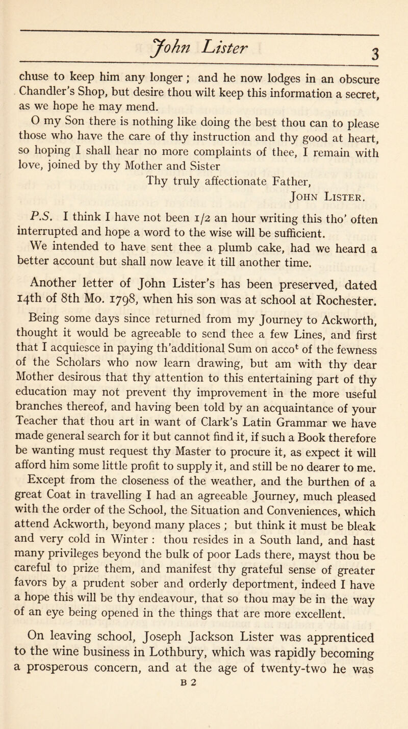 chuse to keep him any longer; and he now lodges in an obscure Chandler's Shop, but desire thou wilt keep this information a secret, as we hope he may mend. O my Son there is nothing like doing the best thou can to please those who have the care of thy instruction and thy good at heart, so hoping I shall hear no more complaints of thee, I remain with love, joined by thy Mother and Sister Thy truly affectionate Father, John Lister. P.S. I think I have not been 1/2 an hour writing this tho' often interrupted and hope a word to the wise will be sufficient. We intended to have sent thee a plumb cake, had we heard a better account but shall now leave it till another time. Another letter of John Lister’s has been preserved, dated 14th of 8th Mo. 1798, when his son was at school at Rochester. Being some days since returned from my Journey to Ackworth, thought it would be agreeable to send thee a few Lines, and first that I acquiesce in paying th’additional Sum on acco* of the fewness of the Scholars who now learn drawing, but am with thy dear Mother desirous that thy attention to this entertaining part of thy education may not prevent thy improvement in the more useful branches thereof, and having been told by an acquaintance of your Teacher that thou art in want of Clark’s Latin Grammar we have made general search for it but cannot find it, if such a Book therefore be wanting must request thy Master to procure it, as expect it will afford him some little profit to supply it, and still be no dearer to me. Except from the closeness of the weather, and the burthen of a great Coat in travelling I had an agreeable Journey, much pleased with the order of the School, the Situation and Conveniences, which attend Ackworth, beyond many places ; but think it must be bleak and very cold in Winter : thou resides in a South land, and hast many privileges beyond the bulk of poor Lads there, mayst thou be careful to prize them, and manifest thy grateful sense of greater favors by a prudent sober and orderly deportment, indeed I have a hope this will be thy endeavour, that so thou may be in the way of an eye being opened in the things that are more excellent. On leaving school, Joseph Jackson Lister was apprenticed to the wine business in Lothbury, which was rapidly becoming a prosperous concern, and at the age of twenty-two he was