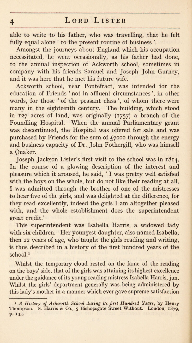 able to write to his father, who was travelling, that he felt fully equal alone ‘ to the present routine of business \ Amongst the journeys about England which his occupation necessitated, he went occasionally, as his father had done, to the annual inspection of Ackworth school, sometimes in company with his friends Samuel and Joseph John Gurney, and it was here that he met his future wife. Ackworth school, near Pontefract, was intended for the education of Friends ‘ not in affluent circumstances ’, in other words, for those ‘ of the peasant class ’, of whom there were many in the eighteenth century. The building, which stood in 127 acres of land, was originally (1757) a branch of the Foundling Hospital. When the annual Parliamentary grant was discontinued, the Hospital was offered for sale and was purchased by Friends for the sum of £7000 through the energy and business capacity of Dr. John Fothergill, who was himself a Quaker. Joseph Jackson Lister’s first visit to the school was in 1814. In the course of a glowing description of the interest and pleasure which it aroused, he said, ‘ I was pretty well satisfied with the boys on the whole, but do not like their reading at all. I was admitted through the brother of one of the mistresses to hear five of the girls, and was delighted at the difference, for they read excellently, indeed the girls I am altogether pleased with, and the whole establishment does the superintendent great credit.’ This superintendent was Isabella Harris, a widowed lady with six children. Her youngest daughter, also named Isabella, then 22 years of age, who taught the girls reading and writing, is thus described in a history of the first hundred years of the school.1 Whilst the temporary cloud rested on the fame of the reading on the boys’ side, that of the girls was attaining its highest excellence under the guidance of its young reading mistress Isabella Harris, jun. Whilst the girls’ department generally was being administered by this lady's mother in a manner which ever gave supreme satisfaction 1 A History of Ackworth School during its first Hundred Years, by Henry Thompson. S. Harris & Co., 5 Bishopsgate Street Without. London, 1879, P* 133-