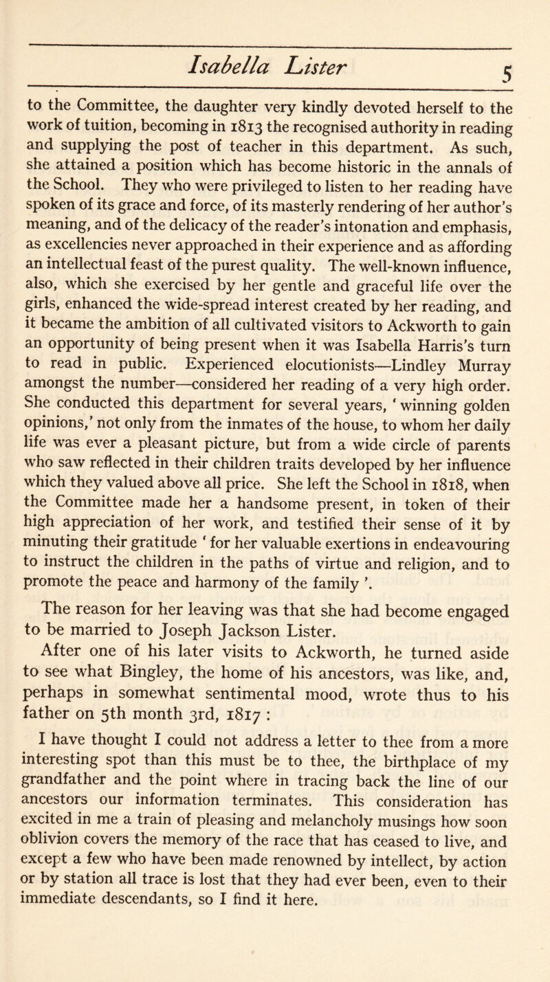 Isabella Lister 5 to the Committee, the daughter very kindly devoted herself to the work of tuition, becoming in 1813 the recognised authority in reading and supplying the post of teacher in this department. As such, she attained a position which has become historic in the annals of the School. They who were privileged to listen to her reading have spoken of its grace and force, of its masterly rendering of her author’s meaning, and of the delicacy of the reader’s intonation and emphasis, as excellencies never approached in their experience and as affording an intellectual feast of the purest quality. The well-known influence, also, which she exercised by her gentle and graceful life over the girls, enhanced the wide-spread interest created by her reading, and it became the ambition of all cultivated visitors to Ackworth to gain an opportunity of being present when it was Isabella Harris’s turn to read in public. Experienced elocutionists—Lindley Murray amongst the number—considered her reading of a very high order. She conducted this department for several years, * winning golden opinions,’ not only from the inmates of the house, to whom her daily life was ever a pleasant picture, but from a wide circle of parents who saw reflected in their children traits developed by her influence which they valued above all price. She left the School in 1818, when the Committee made her a handsome present, in token of their high appreciation of her work, and testified their sense of it by minuting their gratitude * for her valuable exertions in endeavouring to instruct the children in the paths of virtue and religion, and to promote the peace and harmony of the family ’. The reason for her leaving was that she had become engaged to be married to Joseph Jackson Lister. After one of his later visits to Ackworth, he turned aside to see what Bingley, the home of his ancestors, was like, and, perhaps in somewhat sentimental mood, wrote thus to his father on 5th month 3rd, 1817 : I have thought I could not address a letter to thee from a more interesting spot than this must be to thee, the birthplace of my grandfather and the point where in tracing back the line of our ancestors our information terminates. This consideration has excited in me a train of pleasing and melancholy musings how soon oblivion covers the memory of the race that has ceased to live, and except a few who have been made renowned by intellect, by action or by station all trace is lost that they had ever been, even to their immediate descendants, so I find it here.