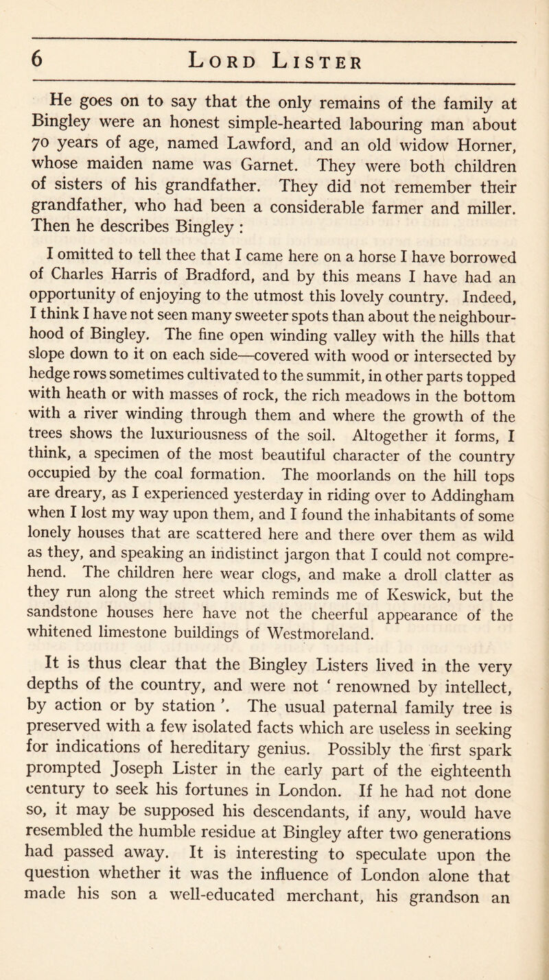 He goes on to say that the only remains of the family at Bingley were an honest simple-hearted labouring man about 70 years of age, named Lawford, and an old widow Horner, whose maiden name was Garnet. They were both children of sisters of his grandfather. They did not remember their grandfather, who had been a considerable farmer and miller. Then he describes Bingley : I omitted to tell thee that I came here on a horse I have borrowed of Charles Harris of Bradford, and by this means I have had an opportunity of enjoying to the utmost this lovely country. Indeed, I think I have not seen many sweeter spots than about the neighbour¬ hood of Bingley. The fine open winding valley with the hills that slope down to it on each side—covered with wood or intersected by hedge rows sometimes cultivated to the summit, in other parts topped with heath or with masses of rock, the rich meadows in the bottom with a river winding through them and where the growth of the trees shows the luxuriousness of the soil. Altogether it forms, I think, a specimen of the most beautiful character of the country occupied by the coal formation. The moorlands on the hill tops are dreary, as I experienced yesterday in riding over to Addingham when I lost my way upon them, and I found the inhabitants of some lonely houses that are scattered here and there over them as wild as they, and speaking an indistinct jargon that I could not compre¬ hend. The children here wear clogs, and make a droll clatter as they run along the street which reminds me of Keswick, but the sandstone houses here have not the cheerful appearance of the whitened limestone buildings of Westmoreland. It is thus clear that the Bingley Listers lived in the very depths of the country, and were not ‘ renowned by intellect, by action or by station \ The usual paternal family tree is preserved with a few isolated facts which are useless in seeking for indications of hereditary genius. Possibly the first spark prompted Joseph Lister in the early part of the eighteenth century to seek his fortunes in London. If he had not done so, it may be supposed his descendants, if any, would have resembled the humble residue at Bingley after two generations had passed away. It is interesting to speculate upon the question whether it was the influence of London alone that made his son a well-educated merchant, his grandson an