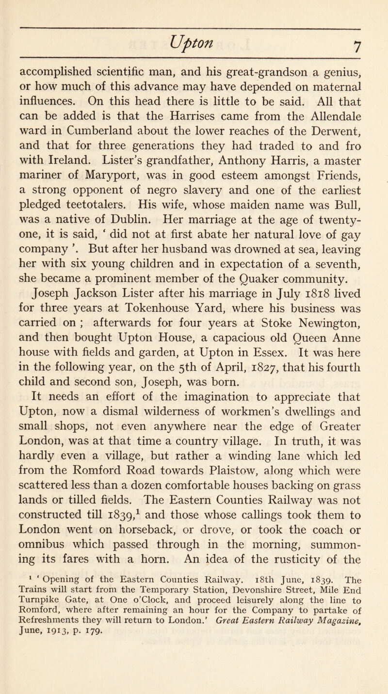 Upton accomplished scientific man, and his great-grandson a genius, or how much of this advance may have depended on maternal influences. On this head there is little to be said. All that can be added is that the Harrises came from the Allendale ward in Cumberland about the lower reaches of the Derwent, and that for three generations they had traded to and fro with Ireland. Listers grandfather, Anthony Harris, a master mariner of Maryport, was in good esteem amongst Friends, a strong opponent of negro slavery and one of the earliest pledged teetotalers. His wife, whose maiden name was Bull, was a native of Dublin. Her marriage at the age of twenty- one, it is said, ‘ did not at first abate her natural love of gay company \ But after her husband was drowned at sea, leaving her with six young children and in expectation of a seventh, she became a prominent member of the Quaker community. Joseph Jackson Lister after his marriage in July 1818 lived for three years at Tokenhouse Yard, where his business was carried on ; afterwards for four years at Stoke Newington, and then bought Upton House, a capacious old Queen Anne house with fields and garden, at Upton in Essex. It was here in the following year, on the 5th of April, 1827, that his fourth child and second son, Joseph, was born. It needs an effort of the imagination to appreciate that Upton, now a dismal wilderness of workmen’s dwellings and small shops, not even anywhere near the edge of Greater London, was at that time a country village. In truth, it was hardly even a village, but rather a winding lane which led from the Romford Road towards Plaistow, along which were scattered less than a dozen comfortable houses backing on grass lands or tilled fields. The Eastern Counties Railway was not constructed till 1839,1 an<^ those whose callings took them to London went on horseback, or drove, or took the coach or omnibus which passed through in the morning, summon¬ ing its fares with a horn. An idea of the rusticity of the 1 ‘ Opening of the Eastern Counties Railway. 18th June, 1839. The Trains will start from the Temporary Station, Devonshire Street, Mile End Turnpike Gate, at One o’Clock, and proceed leisurely along the line to Romford, where after remaining an hour for the Company to partake of Refreshments they will return to London.’ Great Eastern Railway Magazine, June, 1913, p. 179.